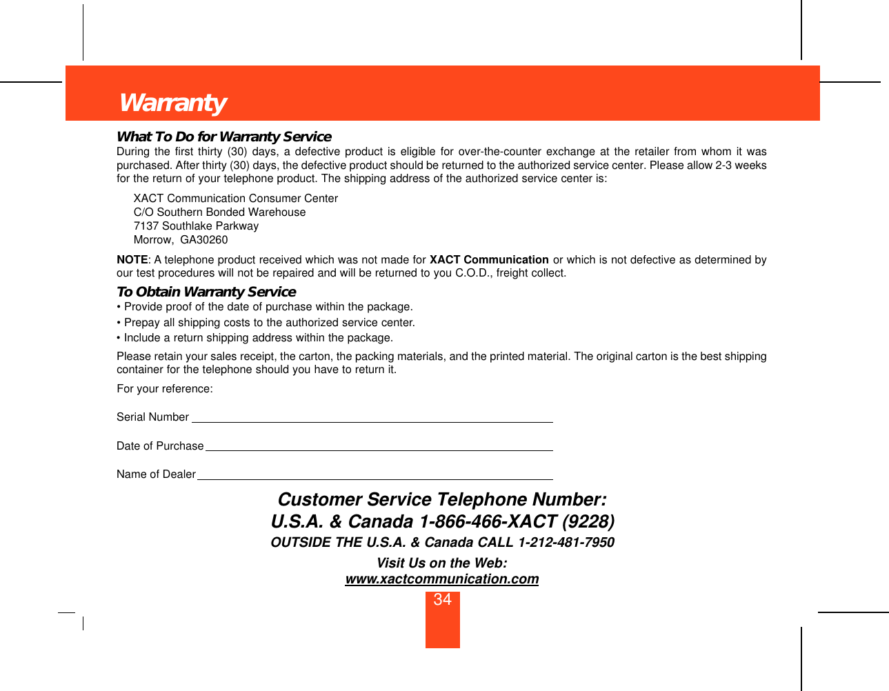 What To Do for Warranty ServiceDuring the first thirty (30) days, a defective product is eligible for over-the-counter exchange at the retailer from whom it waspurchased. After thirty (30) days, the defective product should be returned to the authorized service center. Please allow 2-3 weeksfor the return of your telephone product. The shipping address of the authorized service center is:XACT Communication Consumer CenterC/O Southern Bonded Warehouse7137 Southlake ParkwayMorrow, GA30260NOTE: A telephone product received which was not made for XACT Communication or which is not defective as determined byour test procedures will not be repaired and will be returned to you C.O.D., freight collect.To Obtain Warranty Service• Provide proof of the date of purchase within the package.• Prepay all shipping costs to the authorized service center.• Include a return shipping address within the package.Please retain your sales receipt, the carton, the packing materials, and the printed material. The original carton is the best shippingcontainer for the telephone should you have to return it.For your reference:Serial NumberDate of PurchaseName of DealerCustomer Service Telephone Number:U.S.A. &amp; Canada 1-866-466-XACT (9228)OUTSIDE THE U.S.A. &amp; Canada CALL 1-212-481-7950Visit Us on the Web:www.xactcommunication.comWarranty34