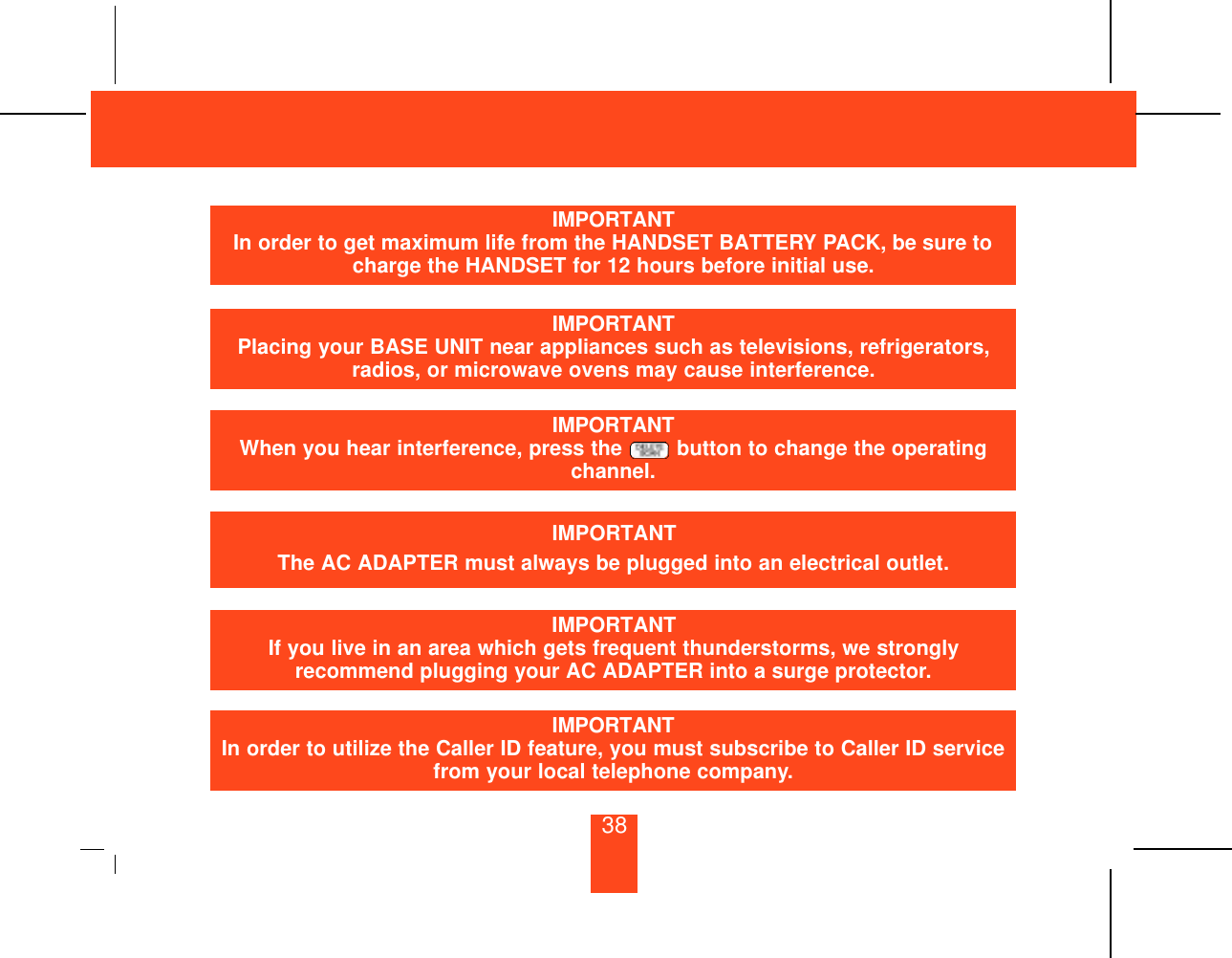 IMPORTANTIn order to get maximum life from the HANDSET BATTERY PACK, be sure tocharge the HANDSET for 12 hours before initial use.IMPORTANTPlacing your BASE UNIT near appliances such as televisions, refrigerators,radios, or microwave ovens may cause interference.IMPORTANTThe AC ADAPTER must always be plugged into an electrical outlet.IMPORTANTIf you live in an area which gets frequent thunderstorms, we stronglyrecommend plugging your AC ADAPTER into a surge protector.IMPORTANTIn order to utilize the Caller ID feature, you must subscribe to Caller ID servicefrom your local telephone company.IMPORTANTWhen you hear interference, press the  button to change the operatingchannel.38