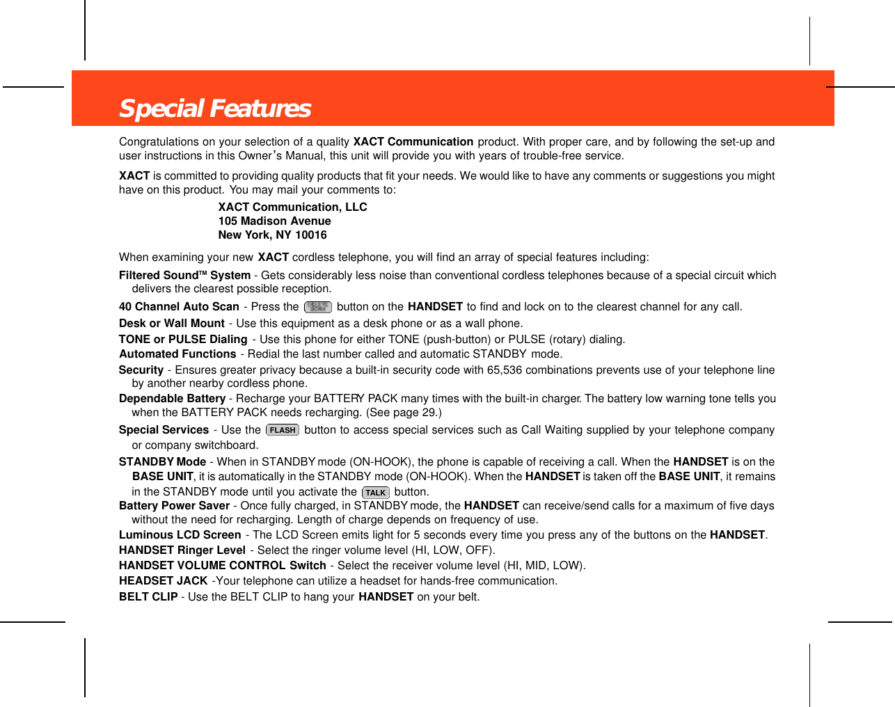 Special FeaturesCongratulations on your selection of a quality XACT Communication product. With proper care, and by following the set-up anduser instructions in this Owner’s Manual, this unit will provide you with years of trouble-free service.XACT is committed to providing quality products that fit your needs. We would like to have any comments or suggestions you mighthave on this product. You may mail your comments to:XACT Communication, LLC105 Madison AvenueNew York, NY 10016When examining your new XACT cordless telephone, you will find an array of special features including:Filtered SoundTM System - Gets considerably less noise than conventional cordless telephones because of a special circuit whichdelivers the clearest possible reception.40 Channel Auto Scan - Press the  button on the HANDSET to find and lock on to the clearest channel for any call.Desk or Wall Mount - Use this equipment as a desk phone or as a wall phone. TONE or PULSE Dialing - Use this phone for either TONE (push-button) or PULSE (rotary) dialing.Automated Functions - Redial the last number called and automatic STANDBY mode.Security - Ensures greater privacy because a built-in security code with 65,536 combinations prevents use of your telephone lineby another nearby cordless phone.Dependable Battery - Recharge your BATTERY PACK many times with the built-in charger. The battery low warning tone tells youwhen the BATTERY PACK needs recharging. (See page 29.)Special Services - Use the  button to access special services such as Call Waiting supplied by your telephone companyor company switchboard.STANDBY Mode - When in STANDBY mode (ON-HOOK), the phone is capable of receiving a call. When the HANDSET is on theBASE UNIT, it is automatically in the STANDBY mode (ON-HOOK). When the HANDSET is taken off the BASE UNIT, it remainsin the STANDBY mode until you activate the  button.Battery Power Saver - Once fully charged, in STANDBY mode, the HANDSET can receive/send calls for a maximum of five dayswithout the need for recharging. Length of charge depends on frequency of use.Luminous LCD Screen -The LCD Screen emits light for 5 seconds every time you press any of the buttons on the HANDSET.HANDSET Ringer Level - Select the ringer volume level (HI, LOW, OFF).HANDSET VOLUME CONTROL Switch - Select the receiver volume level (HI, MID, LOW).HEADSET JACK -Your telephone can utilize a headset for hands-free communication.BELT CLIP - Use the BELT CLIP to hang your HANDSET on your belt.TALKFLASH