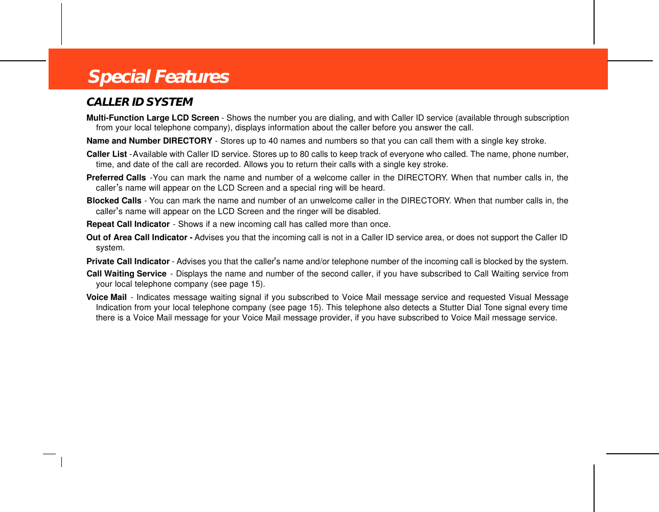 CALLER ID SYSTEMMulti-Function Large LCD Screen - Shows the number you are dialing, and with Caller ID service (available through subscriptionfrom your local telephone company), displays information about the caller before you answer the call.Name and Number DIRECTORY - Stores up to 40 names and numbers so that you can call them with a single key stroke.Caller List -Available with Caller ID service. Stores up to 80 calls to keep track of everyone who called. The name, phone number,time, and date of the call are recorded. Allows you to return their calls with a single key stroke.Preferred Calls -You can mark the name and number of a welcome caller in the DIRECTORY. When that number calls in, thecaller’s name will appear on the LCD Screen and a special ring will be heard.Blocked Calls - You can mark the name and number of an unwelcome caller in the DIRECTORY. When that number calls in, thecaller’s name will appear on the LCD Screen and the ringer will be disabled.Repeat Call Indicator - Shows if a new incoming call has called more than once. Out of Area Call Indicator - Advises you that the incoming call is not in a Caller ID service area, or does not support the Caller IDsystem.Private Call Indicator - Advises you that the caller’s name and/or telephone number of the incoming call is blocked by the system.Call Waiting Service - Displays the name and number of the second caller, if you have subscribed to Call Waiting service fromyour local telephone company (see page 15).Voice Mail - Indicates message waiting signal if you subscribed to Voice Mail message service and requested Visual MessageIndication from your local telephone company (see page 15). This telephone also detects a Stutter Dial Tone signal every timethere is a Voice Mail message for your Voice Mail message provider, if you have subscribed to Voice Mail message service.Special Features