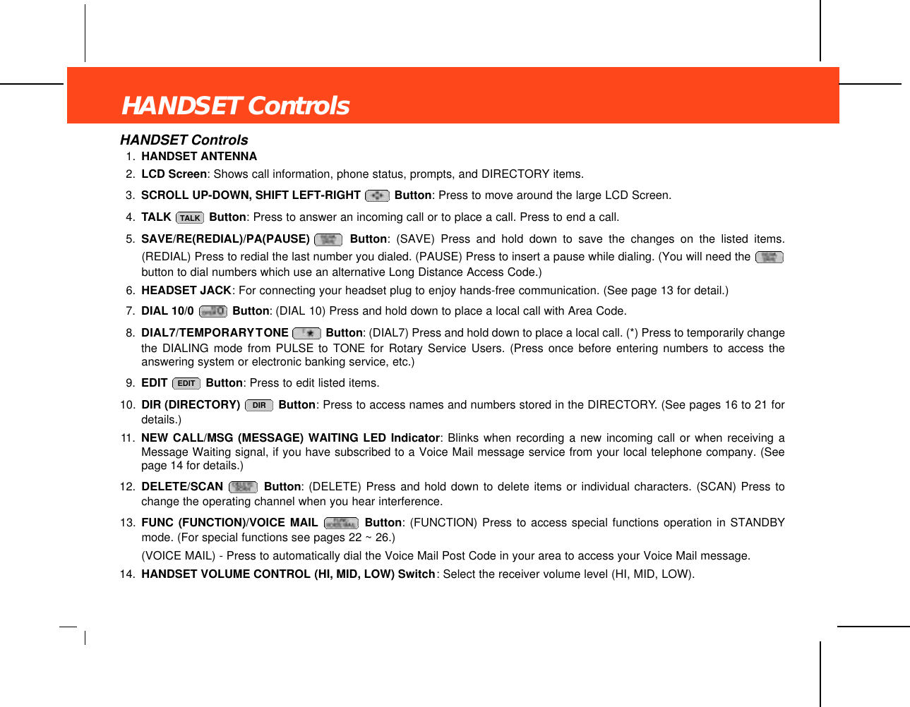 HANDSET ControlsHANDSET Controls1. HANDSET ANTENNA2. LCD Screen: Shows call information, phone status, prompts, and DIRECTORY items.3. SCROLL UP-DOWN, SHIFT LEFT-RIGHT  Button: Press to move around the large LCD Screen.4. TALK  Button: Press to answer an incoming call or to place a call. Press to end a call.5. SAVE/RE(REDIAL)/PA(PAUSE)  Button: (SAVE) Press and hold down to save the changes on the listed items.(REDIAL) Press to redial the last number you dialed. (PAUSE) Press to insert a pause while dialing. (You will need the button to dial numbers which use an alternative Long Distance Access Code.)6. HEADSET JACK: For connecting your headset plug to enjoy hands-free communication. (See page 13 for detail.)7. DIAL 10/0  Button: (DIAL 10) Press and hold down to place a local call with Area Code.8. DIAL7/TEMPORARYTONE  Button: (DIAL7) Press and hold down to place a local call. (*) Press to temporarily changethe DIALING mode from PULSE to TONE for Rotary Service Users. (Press once before entering numbers to access theanswering system or electronic banking service, etc.)9. EDIT  Button: Press to edit listed items.10. DIR (DIRECTORY)  Button: Press to access names and numbers stored in the DIRECTORY. (See pages 16 to 21 fordetails.)11. NEW CALL/MSG (MESSAGE) WAITING LED Indicator: Blinks when recording a new incoming call or when receiving aMessage Waiting signal, if you have subscribed to a Voice Mail message service from your local telephone company. (Seepage 14 for details.)12. DELETE/SCAN  Button: (DELETE) Press and hold down to delete items or individual characters. (SCAN) Press tochange the operating channel when you hear interference.13. FUNC (FUNCTION)/VOICE MAIL Button: (FUNCTION) Press to access special functions operation in STANDBYmode. (For special functions see pages 22 ~ 26.)(VOICE MAIL) - Press to automatically dial the Voice Mail Post Code in your area to access your Voice Mail message.14. HANDSET VOLUME CONTROL (HI, MID, LOW) Switch: Select the receiver volume level (HI, MID, LOW).DIREDITTALK