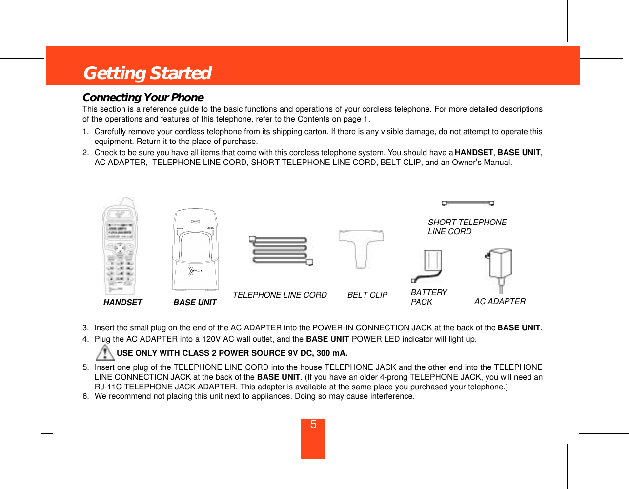 Connecting Your PhoneThis section is a reference guide to the basic functions and operations of your cordless telephone. For more detailed descriptionsof the operations and features of this telephone, refer to the Contents on page 1.1. Carefully remove your cordless telephone from its shipping carton. If there is any visible damage, do not attempt to operate thisequipment. Return it to the place of purchase.2. Check to be sure you have all items that come with this cordless telephone system. You should have a HANDSET,BASE UNIT,AC ADAPTER,  TELEPHONE LINE CORD, SHORT TELEPHONE LINE CORD, BELT CLIP, and an Owner’s Manual.3. Insert the small plug on the end of the AC ADAPTER into the POWER-IN CONNECTION JACK at the back of the BASE UNIT.4. Plug the AC ADAPTER into a 120V AC wall outlet, and the BASE UNIT POWER LED indicator will light up.USE ONLY WITH CLASS 2 POWER SOURCE 9V DC, 300 mA.5. Insert one plug of the TELEPHONE LINE CORD into the house TELEPHONE JACK and the other end into the TELEPHONELINE CONNECTION JACK at the back of the BASE UNIT. (If you have an older 4-prong TELEPHONE JACK, you will need anRJ-11C TELEPHONE JACK ADAPTER. This adapter is available at the same place you purchased your telephone.)6. We recommend not placing this unit next to appliances. Doing so may cause interference.HANDSET BASE UNIT BELT CLIPTELEPHONE LINE CORDSHORT TELEPHONELINE CORDAC ADAPTERBATTERYPACKGetting Started5