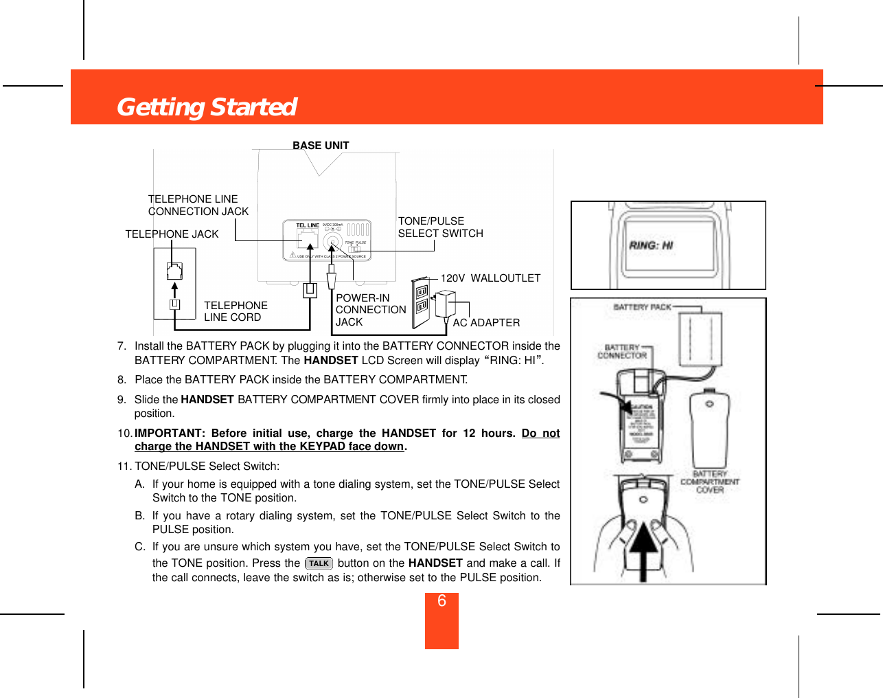 Getting Started67. Install the BATTERY PACK by plugging it into the BATTERY CONNECTOR inside theBATTERY COMPARTMENT. The HANDSET LCD Screen will display “RING: HI”.8. Place the BATTERY PACK inside the BATTERY COMPARTMENT.9. Slide the H A N D S E T B AT T E R Y C O M PA RT M E N T COVER firmly into place in its closedp o s i t i o n .10.IMPORTANT: Before initial use, charge the HANDSET for 12 hours. Do notcharge the HANDSET with the KEYPAD face down.11. TONE/PULSE Select Switch:A. If your home is equipped with a tone dialing system, set the TONE/PULSE SelectSwitch to the TONE position.B. If you have a rotary dialing system, set the TONE/PULSE Select Switch to thePULSE position.C. If you are unsure which system you have, set the TONE/PULSE Select Switch tothe TONE position. Press the  button on the HANDSET and make a call. Ifthe call connects, leave the switch as is; otherwise set to the PULSE position.TALKPOWER-INCONNECTIONJACKTELEPHONELINE CORDTELEPHONE JACKTELEPHONE LINECONNECTION JACKBASE UNITTONE/PULSESELECT SWITCH120V WALLOUTLETAC ADAPTER