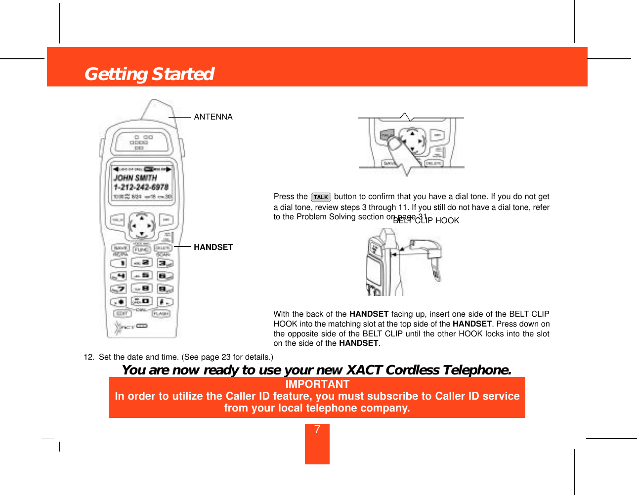 Getting Started7Press the  button to confirm that you have a dial tone. If you do not geta dial tone, review steps 3 through 11. If you still do not have a dial tone, referto the Problem Solving section on page 31.With the back of the HANDSET facing up, insert one side of the BELT CLIPHOOK into the matching slot at the top side of the HANDSET. Press down onthe opposite side of the BELT CLIP until the other HOOK locks into the sloton the side of the HANDSET.12. Set the date and time. (See page 23 for details.)You are now ready to use your new XACT Cordless Telephone.TALKANTENNAHANDSETBELT CLIP HOOKIMPORTANTIn order to utilize the Caller ID feature, you must subscribe to Caller ID servicefrom your local telephone company.