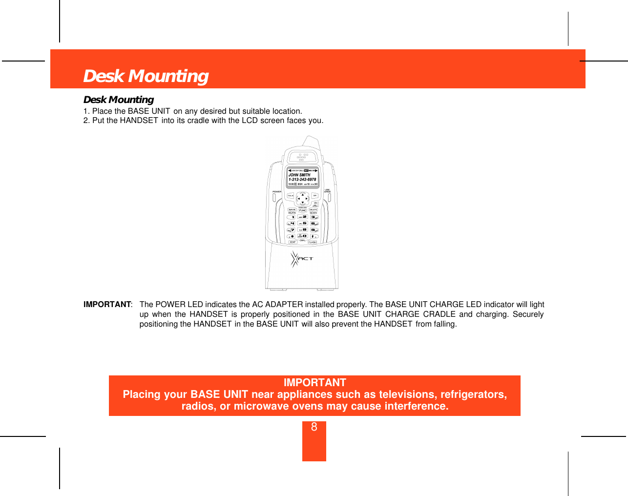 Desk Mounting8Desk Mounting1. Place the BASE UNIT on any desired but suitable location.2. Put the HANDSET into its cradle with the LCD screen faces you.IMPORTANT:The POWER LED indicates the AC ADAPTER installed properly. The BASE UNIT CHARGE LED indicator will lightup when the HANDSET is properly positioned in the BASE UNIT CHARGE CRADLE and charging. Securelypositioning the HANDSET in the BASE UNIT will also prevent the HANDSET from falling.IMPORTANTPlacing your BASE UNIT near appliances such as televisions, refrigerators,radios, or microwave ovens may cause interference.