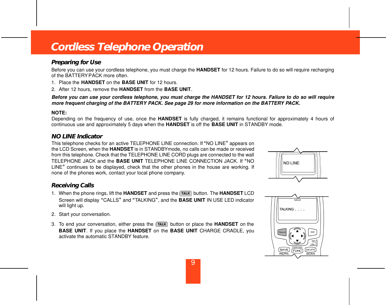 9Cordless Telephone OperationPreparing for UseBefore you can use your cordless telephone, you must charge the HANDSET for 12 hours. Failure to do so will require rechargingof the BATTERYPACK more often.1. Place the HANDSET on the BASE UNIT for 12 hours.2. After 12 hours, remove the HANDSET from the BASE UNIT.Before you can use your cordless telephone, you must charge the HANDSET for 12 hours. Failure to do so will requiremore frequent charging of the BATTERY PACK. See page 29 for more information on the BATTERY PACK.NOTE:Depending on the frequency of use, once the HANDSET is fully charged, it remains functional for approximately 4 hours ofcontinuous use and approximately 5 days when the HANDSET is off the BASE UNIT in STANDBY mode.NO LINE IndicatorThis telephone checks for an active TELEPHONE LINE connection. If “NO LINE”appears onthe LCD Screen, when the HANDSET is in STANDBYmode, no calls can be made or receivedfrom this telephone. Check that the TELEPHONE LINE CORD plugs are connected to the wallTELEPHONE JACK and the BASE UNIT TELEPHONE LINE CONNECTION JACK. If “NOLINE”continues to be displayed, check that the other phones in the house are working. Ifnone of the phones work, contact your local phone company.Receiving Calls1. When the phone rings, lift the HANDSET and press the  button. The HANDSET LCDScreen will display “CALLS”and “TALKING”, and the BASE UNIT IN USE LED indicatorwill light up.2. Start your conversation.3. To end your conversation, either press the  button or place the HANDSET on theBASE UNIT. If you place the HANDSET on the BASE UNIT CHARGE CRADLE, youactivate the automatic STANDBY feature.TALKTALK