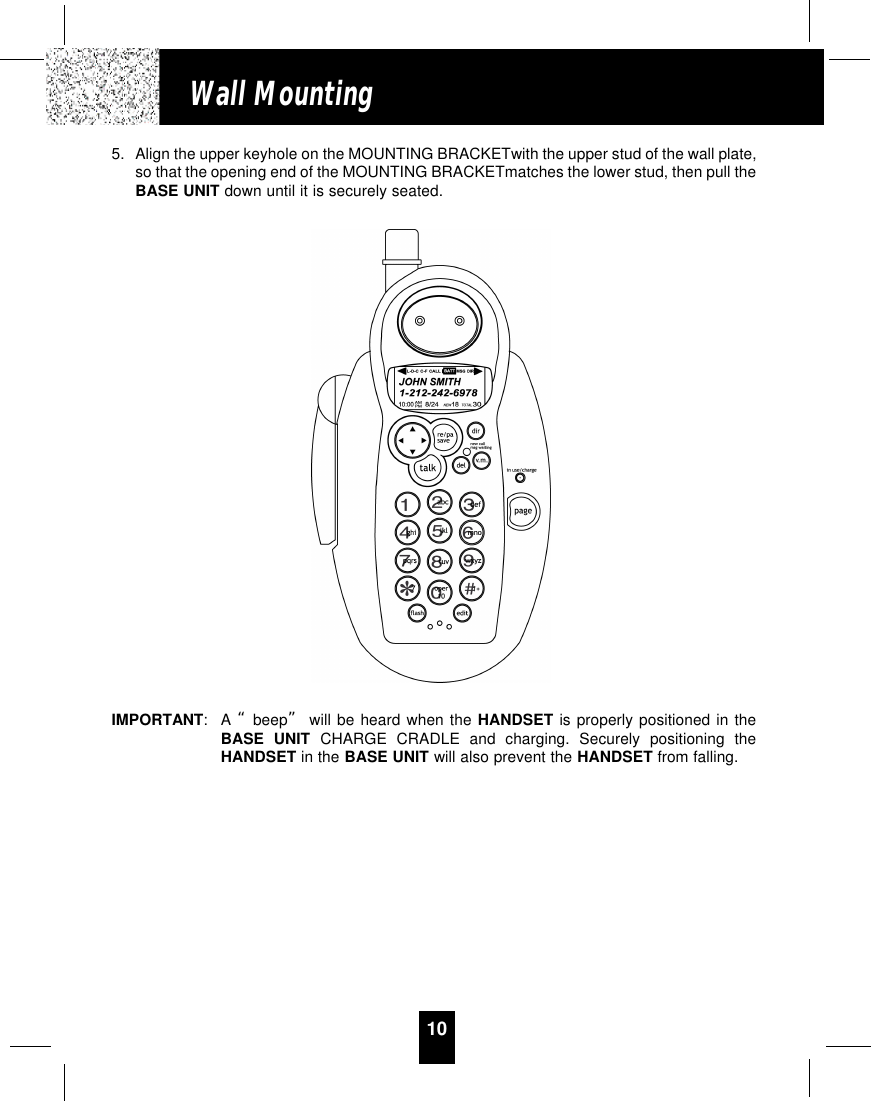 10Wall Mounting5. Align the upper keyhole on the MOUNTING BRACKETwith the upper stud of the wall plate,so that the opening end of the MOUNTING BRACKETmatches the lower stud, then pull theBASE UNIT down until it is securely seated.IMPORTANT:A “beep” will be heard when the HANDSET is properly positioned in theBASE UNIT CHARGE CRADLE and charging. Securely positioning theHANDSET in the BASE UNIT will also prevent the HANDSET from falling.