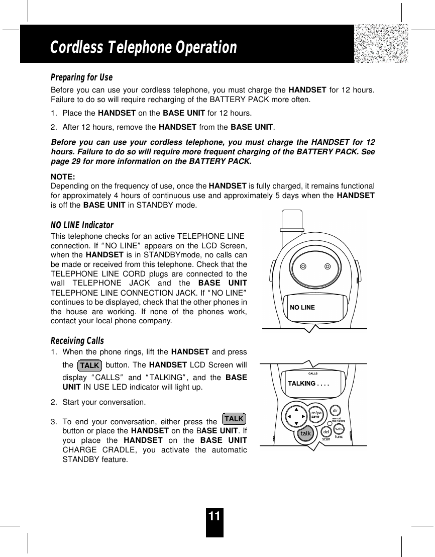 11Cordless Telephone OperationPreparing for UseBefore you can use your cordless telephone, you must charge the HANDSET for 12 hours.Failure to do so will require recharging of the BATTERY PACK more often.1. Place the HANDSET on the BASE UNIT for 12 hours.2. After 12 hours, remove the HANDSET from the BASE UNIT.Before you can use your cordless telephone, you must charge the HANDSET for 12hours. Failure to do so will require more frequent charging of the BATTERY PACK. Seepage 29 for more information on the BATTERY PACK.NOTE:Depending on the frequency of use, once the HANDSET is fully charged, it remains functionalfor approximately 4 hours of continuous use and approximately 5 days when the HANDSETis off the BASE UNIT in STANDBY mode.NO LINE IndicatorThis telephone checks for an active TELEPHONE LINEconnection. If “NO LINE”appears on the LCD Screen,when the HANDSET is in STANDBYmode, no calls canbe made or received from this telephone. Check that theTELEPHONE LINE CORD plugs are connected to thewall TELEPHONE JACK and the BASE UNITTELEPHONE LINE CONNECTION JACK. If “NO LINE”continues to be displayed, check that the other phones inthe house are working. If none of the phones work,contact your local phone company.Receiving Calls1. When the phone rings, lift the HANDSET and pressthe  button. The HANDSET LCD Screen willdisplay  “CALLS”and  “TALKING”, and the BASEUNIT IN USE LED indicator will light up.2. Start your conversation.3. To end your conversation, either press the button or place the HANDSET on the BASE UNIT. Ifyou place the HANDSET on the BASE UNITCHARGE CRADLE, you activate the automaticSTANDBY feature.TALKTALK