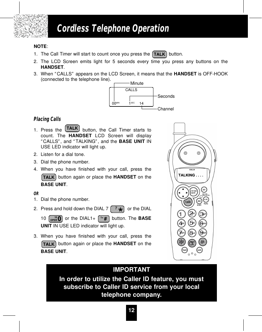 12Cordless Telephone OperationNOTE:1. The Call Timer will start to count once you press the  button.2. The LCD Screen emits light for 5 seconds every time you press any buttons on theHANDSET.3. When “CALLS”appears on the LCD Screen, it means that the HANDSET is OFF-HOOK(connected to the telephone line).Placing Calls1. Press the button, the Call Timer starts tocount. The HANDSET LCD Screen will display“CALLS”, and “TALKING”, and the BASE UNIT INUSE LED indicator will light up.2. Listen for a dial tone.3. Dial the phone number.4. When you have finished with your call, press thebutton again or place the HANDSET on theBASE UNIT.OR1. Dial the phone number.2. Press and hold down the DIAL 7  or the DIAL10  or the DIAL1+ button. The BASEUNIT IN USE LED indicator will light up.3. When you have finished with your call, press thebutton again or place the HANDSET on theBASE UNIT.TALK1+ #TALKTALKTALKCALLS00MIN 1SEC 14MinuteSecondsChannelIMPORTANTIn order to utilize the Caller ID feature, you mustsubscribe to Caller ID service from your localtelephone company.