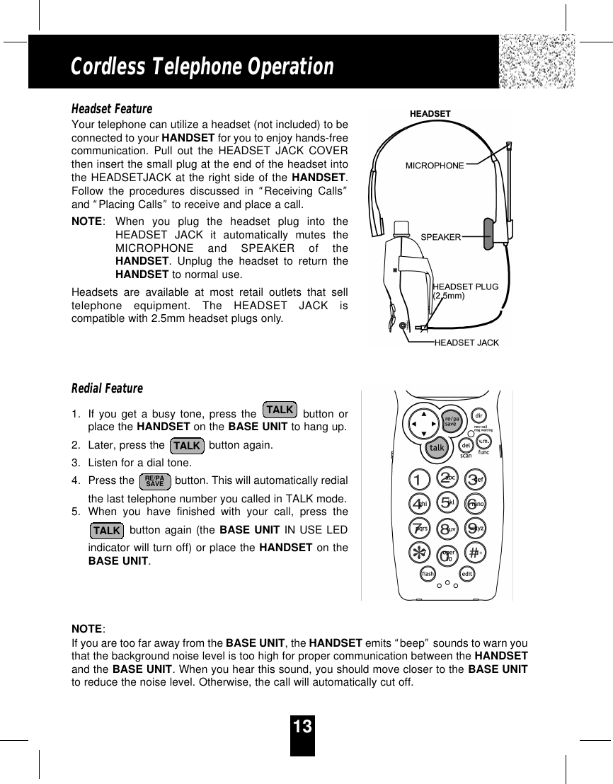 13Cordless Telephone OperationHeadset FeatureYour telephone can utilize a headset (not included) to beconnected to your HANDSET for you to enjoy hands-freecommunication. Pull out the HEADSET JACK COVERthen insert the small plug at the end of the headset intothe HEADSETJACK at the right side of the HANDSET.Follow the procedures discussed in “Receiving Calls”and “Placing Calls”to receive and place a call.NOTE:When you plug the headset plug into theHEADSET JACK it automatically mutes theMICROPHONE and SPEAKER of theHANDSET. Unplug the headset to return theHANDSET to normal use.Headsets are available at most retail outlets that selltelephone equipment. The HEADSET JACK iscompatible with 2.5mm headset plugs only.Redial Feature1. If you get a busy tone, press the button orplace the HANDSET on the BASE UNIT to hang up.2. Later, press the  button again.3. Listen for a dial tone.4. Press the  button. This will automatically redialthe last telephone number you called in TALK mode.5. When you have finished with your call, press thebutton again (the BASE UNIT IN USE LEDindicator will turn off) or place the HANDSET on theBASE UNIT.NOTE:If you are too far away from the BASE UNIT, the HANDSET emits “beep”sounds to warn youthat the background noise level is too high for proper communication between the HANDSETand the BASE UNIT. When you hear this sound, you should move closer to the BASE UNITto reduce the noise level. Otherwise, the call will automatically cut off.TALKRE/PASAVETALKTALK