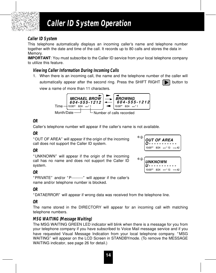 14Caller ID System OperationCaller ID SystemThis telephone automatically displays an incoming caller’s name and telephone numbertogether with the date and time of the call. It records up to 80 calls and stores the data inMemory.IMPORTANT: You must subscribe to the Caller ID service from your local telephone companyto utilize this feature.Viewing Caller Information During Incoming Calls1. When there is an incoming call, the name and the telephone number of the caller willautomatically appear after the second ring. Press the SHIFT RIGHT button toview a name of more than 11 characters.ORCaller’s telephone number will appear if the caller’s name is not available.OR“OUT OF AREA”will appear if the origin of the incomingcall does not support the Caller ID system.OR“UNKNOWN”will appear if the origin of the incomingcall has no name and does not support the Caller IDsystem.OR“PRIVATE”and/or “P---------”will appear if the caller’sname and/or telephone number is blocked.OR“DATAERROR”will appear if wrong data was received from the telephone line.ORThe name stored in the DIRECTORY will appear for an incoming call with matchingtelephone numbers.MSG WAITING (Message Waiting)The MSG WAITING GREEN LED indicator will blink when there is a message for you fromyour telephone company if you have subscribed to Voice Mail message service and if youhave requested Visual Message Indication from your local telephone company.  “MSGWAITING”will appear on the LCD Screen in STANDBYmode. (To remove the MESSAGEWAITING indicator, see page 26 for detail.)MICHAEL BROW604-555-121210:00AM 8/24    NEW #1    TimeBROWING604-555-121210:00AM 8/24    NEW #1    Month/Date Number of calls recordedOUT OF AREAO-----------10:00AM 8/24    NEW  #13    TOTAL 42e.g.UNKNOWNU-----------10:00AM 8/24    NEW  #13    TOTAL 42e.g.