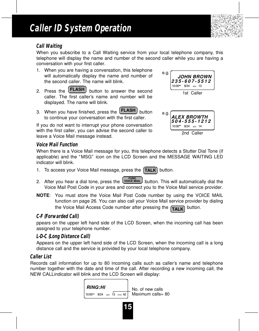 15Caller ID System OperationCall WaitingWhen you subscribe to a Call Waiting service from your local telephone company, thistelephone will display the name and number of the second caller while you are having aconversation with your first caller.1. When you are having a conversation, this telephonewill automatically display the name and number ofthe second caller. The name will blink.2. Press the button to answer the secondcaller. The first caller’s name and number will bedisplayed. The name will blink.3. When you have finished, press the  buttonto continue your conversation with the first caller. If you do not want to interrupt your phone conversationwith the first caller, you can advise the second caller toleave a Voice Mail message instead.Voice Mail FunctionWhen there is a Voice Mail message for you, this telephone detects a Stutter Dial Tone (ifapplicable) and the “MSG”icon on the LCD Screen and the MESSAGE WAITING LEDindicator will blink.1. To access your Voice Mail message, press the  button.2. After you hear a dial tone, press the  button. This will automatically dial theVoice Mail Post Code in your area and connect you to the Voice Mail service provider.NOTE:You must store the Voice Mail Post Code number by using the VOICE MAILfunction on page 26. You can also call your Voice Mail service provider by dialingthe Voice Mail Access Code number after pressing the  button.C-F (Forwarded Call)ppears on the upper left hand side of the LCD Screen, when the incoming call has beenassigned to your telephone number.L-D-C (Long Distance Call)Appears on the upper left hand side of the LCD Screen, when the incoming call is a longdistance call and the service is provided by your local telephone company.Caller ListRecords call information for up to 80 incoming calls such as caller’s name and telephonenumber together with the date and time of the call. After recording a new incoming call, theNEW CALLindicator will blink and the LCD Screen will display:TALKFUNCVOICE MAILTALKFLASHFLASHJOHN BROWN235-607-551210:00AM 8/24    NEW  13    e.g.ALEX BROWTH504-555-121210:00AM 8/24    NEW  14    e.g.1st  Caller2nd  CallerRING:HI10:00AM 8/24    NEW  13   TOTAL  42   No. of new callsMaximum calls= 80