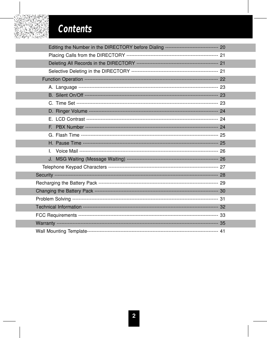 2ContentsEditing the Number in the DIRECTORY before Dialing --------------------------------- 20Placing Calls from the DIRECTORY --------------------------------------------------------- 21Deleting All Records in the DIRECTORY --------------------------------------------------- 21Selective Deleting in the DIRECTORY ------------------------------------------------------ 21Function Operation ------------------------------------------------------------------------------------22A. Language --------------------------------------------------------------------------------------- 23B. Silent On/Off ----------------------------------------------------------------------------------- 23C. Time Set ----------------------------------------------------------------------------------------23D. Ringer Volume -------------------------------------------------------------------------------- 24E. LCD Contrast ---------------------------------------------------------------------------------- 24F. PBX Number -----------------------------------------------------------------------------------24G. Flash Time --------------------------------------------------------------------------------------25H. Pause Time ------------------------------------------------------------------------------------- 25I. Voice Mail ---------------------------------------------------------------------------------------26J. MSG Waiting (Message Waiting) --------------------------------------------------------- 26Telephone Keypad Characters ---------------------------------------------------------------------27Security -------------------------------------------------------------------------------------------------------28Recharging the Battery Pack --------------------------------------------------------------------------- 29Changing the Battery Pack -----------------------------------------------------------------------------30Problem Solving -------------------------------------------------------------------------------------------31Technical Information ------------------------------------------------------------------------------------- 32FCC Requirements ----------------------------------------------------------------------------------------33Warranty ----------------------------------------------------------------------------------------------------- 35Wall Mounting Template---------------------------------------------------------------------------------- 41