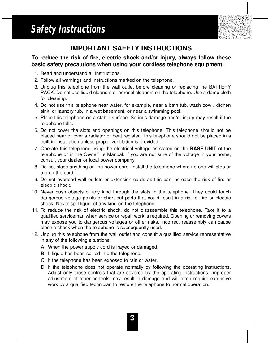 3Safety InstructionsIMPORTANT SAFETY INSTRUCTIONSTo reduce the risk of fire, electric shock and/or injury, always follow thesebasic safety precautions when using your cordless telephone equipment.1. Read and understand all instructions.2. Follow all warnings and instructions marked on the telephone.3. Unplug this telephone from the wall outlet before cleaning or replacing the BATTERYPACK. Do not use liquid cleaners or aerosol cleaners on the telephone. Use a damp clothfor cleaning.4. Do not use this telephone near water, for example, near a bath tub, wash bowl, kitchensink, or laundry tub, in a wet basement, or near a swimming pool.5. Place this telephone on a stable surface. Serious damage and/or injury may result if thetelephone falls.6. Do not cover the slots and openings on this telephone. This telephone should not beplaced near or over a radiator or heat register. This telephone should not be placed in abuilt-in installation unless proper ventilation is provided.7. Operate this telephone using the electrical voltage as stated on the BASE UNIT of thetelephone or in the Owner’s Manual. If you are not sure of the voltage in your home,consult your dealer or local power company.8. Do not place anything on the power cord. Install the telephone where no one will step ortrip on the cord.9. Do not overload wall outlets or extension cords as this can increase the risk of fire orelectric shock.10. Never push objects of any kind through the slots in the telephone. They could touchdangerous voltage points or short out parts that could result in a risk of fire or electricshock. Never spill liquid of any kind on the telephone.11. To reduce the risk of electric shock, do not disassemble this telephone. Take it to aqualified serviceman when service or repair work is required. Opening or removing coversmay expose you to dangerous voltages or other risks. Incorrect reassembly can causeelectric shock when the telephone is subsequently used.12. Unplug this telephone from the wall outlet and consult a qualified service representativein any of the following situations:A. When the power supply cord is frayed or damaged.B. If liquid has been spilled into the telephone.C. If the telephone has been exposed to rain or water.D. If the telephone does not operate normally by following the operating instructions.Adjust only those controls that are covered by the operating instructions. Improperadjustment of other controls may result in damage and will often require extensivework by a qualified technician to restore the telephone to normal operation.