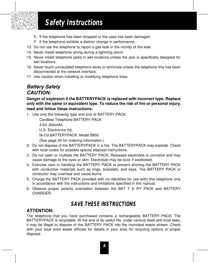 4Safety InstructionsE. If the telephone has been dropped or the case has been damaged.F. If the telephone exhibits a distinct change in performance.13. Do not use the telephone to report a gas leak in the vicinity of the leak.14. Never install telephone wiring during a lightning storm.15. Never install telephone jacks in wet locations unless the jack is specifically designed forwet locations.16. Never touch uninsulated telephone wires or terminals unless the telephone line has beendisconnected at the network interface.17. Use caution when installing or modifying telephone lines.Battery SafetyCAUTION:Danger of explosion if the BATTERYPACK is replaced with incorrect type. Replaceonly with the same or equivalent type. To reduce the risk of fire or personal injury,read and follow these instructions:1. Use only the following type and size of BATTERY PACK:Cordless Telephone BATTERY PACK3.6V, 600mAhU.S. Electronics Inc.Ni-Cd BATTERYPACK: Model B650(See page 29 for ordering information.)2. Do not dispose of the BATTERYPACK in a fire. The BATTERYPACK may explode. Checkwith local codes for possible special disposal instructions.3. Do not open or mutilate the BATTERY PACK. Released electrolyte is corrosive and maycause damage to the eyes or skin. Electrolyte may be toxic if swallowed.4. Exercise care in handling the BATTERY PACK to prevent shorting the BATTERY PACKwith conductive materials such as rings, bracelets, and keys. The BATTERY PACK orconductor may overheat and cause burns.5. Charge the BATTERY PACK provided with (or identified for use with) this telephone onlyin accordance with the instructions and limitations specified in this manual.6. Observe proper polarity orientation between the BAT T E RY PACK and BATTERYCHARGER.SAVE THESE INSTRUCTIONSATTENTION:The telephone that you have purchased contains a rechargeable BATTERY PACK. TheBATTERYPACK is recyclable. At the end of its useful life, under various state and local laws,it may be illegal to dispose of this BATTERY PACK into the municipal waste stream. Checkwith your local solid waste officials for details in your area for recycling options or properdisposal.