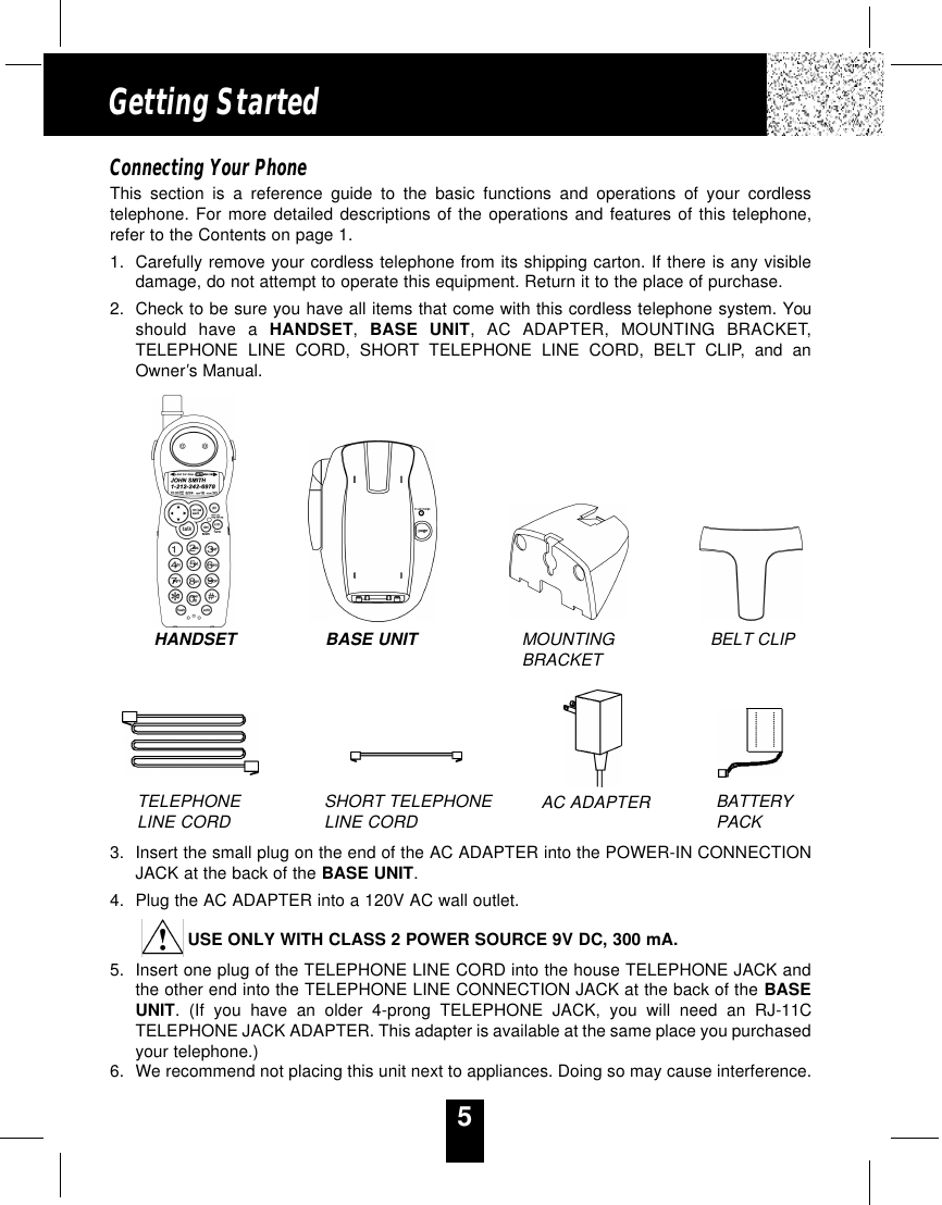 5Getting StartedConnecting Your PhoneThis section is a reference guide to the basic functions and operations of your cordlesstelephone. For more detailed descriptions of the operations and features of this telephone,refer to the Contents on page 1.1. Carefully remove your cordless telephone from its shipping carton. If there is any visibledamage, do not attempt to operate this equipment. Return it to the place of purchase.2. Check to be sure you have all items that come with this cordless telephone system. Youshould have a HANDSET,  BASE UNIT, AC ADAPTER, MOUNTING BRACKET,TELEPHONE LINE CORD, SHORT TELEPHONE LINE CORD, BELT CLIP, and anOwner’s Manual.3. Insert the small plug on the end of the AC ADAPTER into the POWER-IN CONNECTIONJACK at the back of the BASE UNIT.4. Plug the AC ADAPTER into a 120V AC wall outlet.USE ONLY WITH CLASS 2 POWER SOURCE 9V DC, 300 mA.5. Insert one plug of the TELEPHONE LINE CORD into the house TELEPHONE JACK andthe other end into the TELEPHONE LINE CONNECTION JACK at the back of the BASEUNIT. (If you have an older 4-prong TELEPHONE JACK, you will need an RJ-11CTELEPHONE JACK ADAPTER. This adapter is available at the same place you purchasedyour telephone.)6. We recommend not placing this unit next to appliances. Doing so may cause interference.HANDSET BASE UNIT MOUNTINGBRACKET BELT CLIPTELEPHONELINE CORD SHORT TELEPHONELINE CORD AC ADAPTER BATTERYPACK