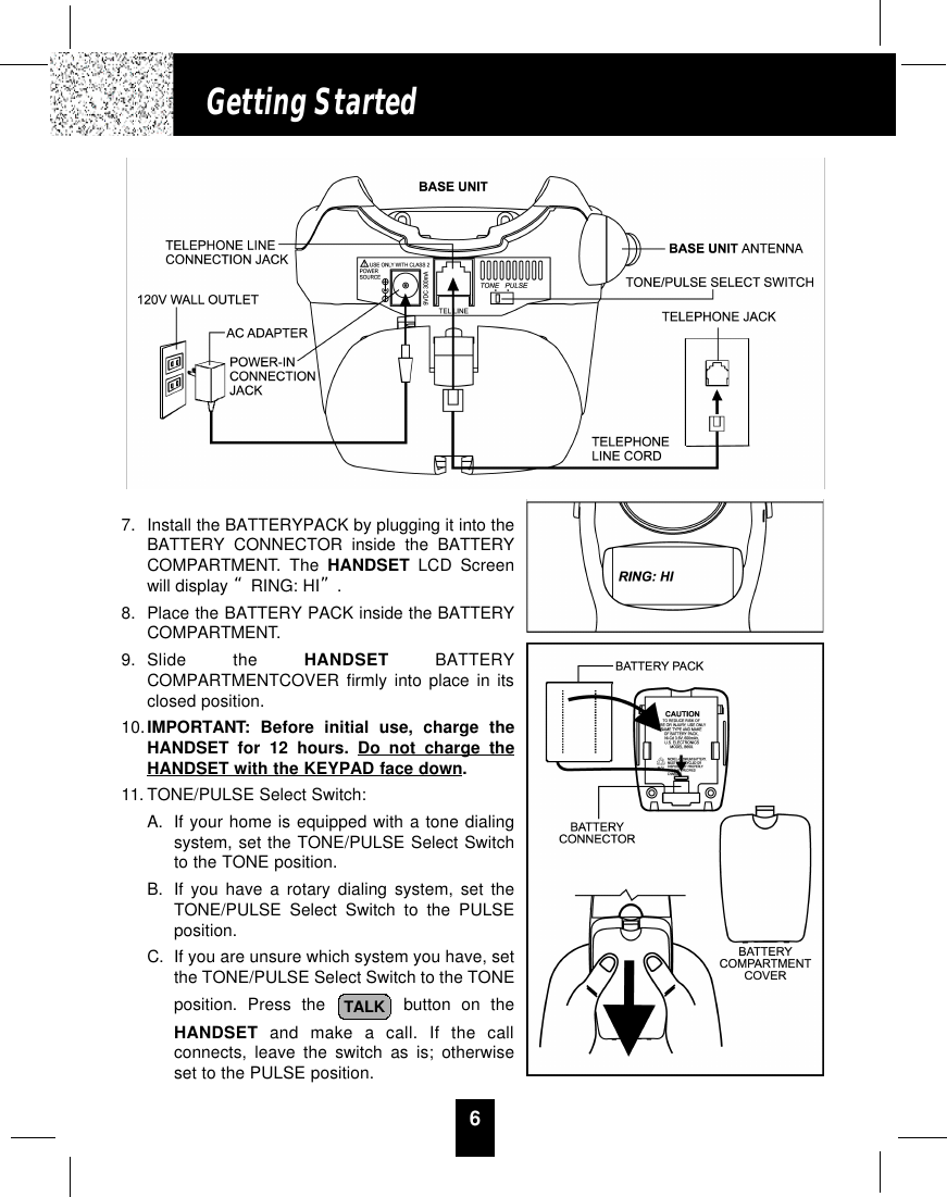6Getting Started7. Install the BATTERYPACK by plugging it into theBATTERY CONNECTOR inside the BATTERYCOMPARTMENT. The HANDSET LCD Screenwill display “RING: HI”.8. Place the BATTERY PACK inside the BATTERYCOMPARTMENT.9. Slide the HANDSET BATTERYCOMPARTMENTCOVER firmly into place in itsclosed position.10.IMPORTANT: Before initial use, charge theHANDSET for 12 hours. Do not charge theHANDSET with the KEYPAD face down.11. TONE/PULSE Select Switch:A. If your home is equipped with a tone dialingsystem, set the TONE/PULSE Select Switchto the TONE position.B. If you have a rotary dialing system, set theTONE/PULSE Select Switch to the PULSEposition.C. If you are unsure which system you have, setthe TONE/PULSE Select Switch to the TONEposition. Press the button on theHANDSET and make a call. If the callconnects, leave the switch as is; otherwiseset to the PULSE position.TALK