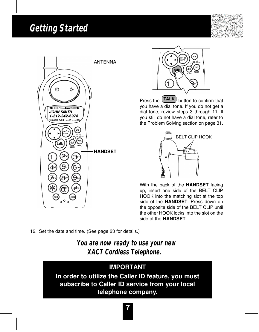 7Getting StartedPress the  button to confirm thatyou have a dial tone. If you do not get adial tone, review steps 3 through 11. Ifyou still do not have a dial tone, refer tothe Problem Solving section on page 31.With the back of the HANDSET facingup, insert one side of the BELT CLIPHOOK into the matching slot at the topside of the HANDSET. Press down onthe opposite side of the BELT CLIP untilthe other HOOK locks into the slot on theside of the HANDSET.12. Set the date and time. (See page 23 for details.)You are now ready to use your newXACT Cordless Telephone.TALKBELT CLIP HOOKIMPORTANTIn order to utilize the Caller ID feature, you mustsubscribe to Caller ID service from your localtelephone company.ANTENNAHANDSET