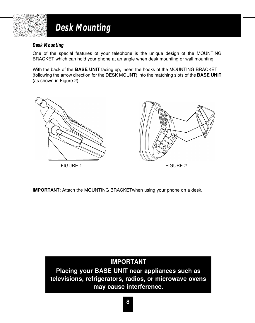 8Desk MountingDesk MountingOne of the special features of your telephone is the unique design of the MOUNTINGBRACKET which can hold your phone at an angle when desk mounting or wall mounting.With the back of the BASE UNIT facing up, insert the hooks of the MOUNTING BRACKET(following the arrow direction for the DESK MOUNT) into the matching slots of the BASE UNIT(as shown in Figure 2).IMPORTANT: Attach the MOUNTING BRACKETwhen using your phone on a desk.FIGURE 1 FIGURE 2IMPORTANTPlacing your BASE UNIT near appliances such astelevisions, refrigerators, radios, or microwave ovensmay cause interference.