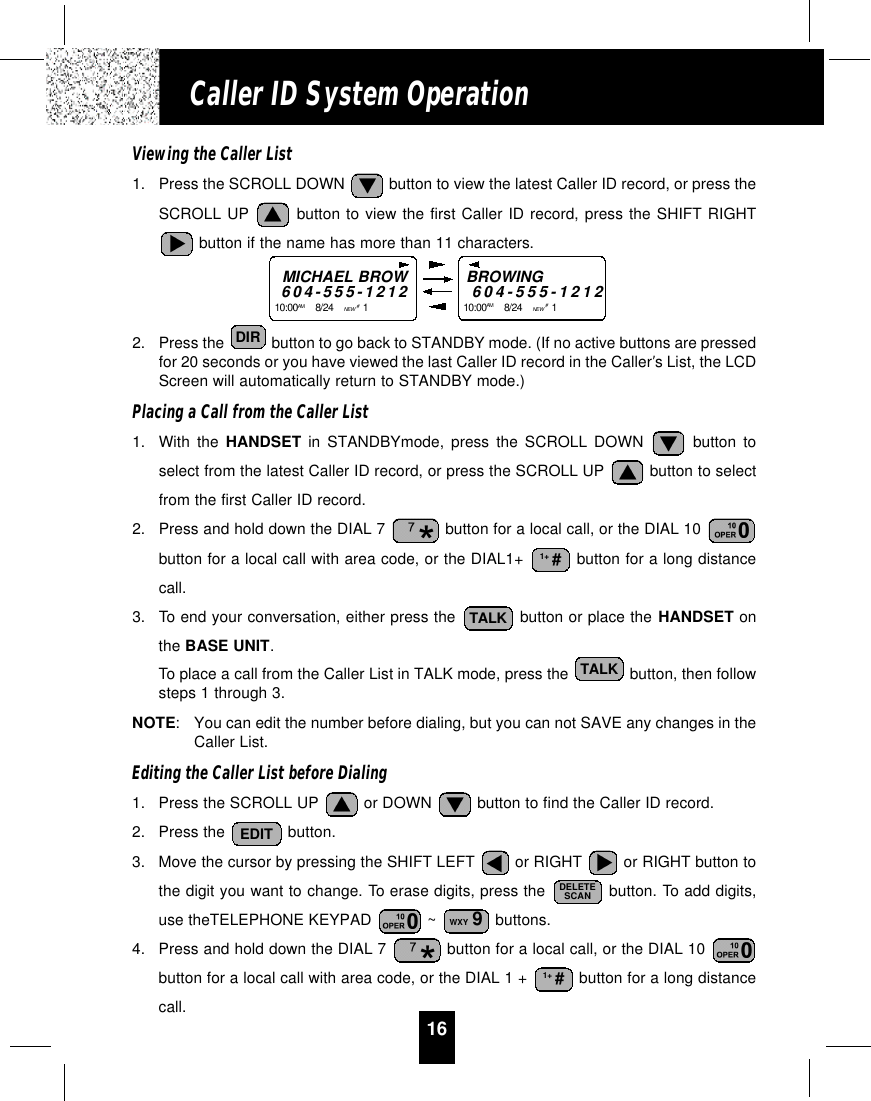 16Caller ID System OperationViewing the Caller List1. Press the SCROLL DOWN  button to view the latest Caller ID record, or press theSCROLL UP button to view the first Caller ID record, press the SHIFT RIGHTbutton if the name has more than 11 characters.2. Press the  button to go back to STANDBY mode. (If no active buttons are pressedfor 20 seconds or you have viewed the last Caller ID record in the Caller’s List, the LCDScreen will automatically return to STANDBY mode.)Placing a Call from the Caller List1. With the HANDSET in STANDBYmode, press the SCROLL DOWN button toselect from the latest Caller ID record, or press the SCROLL UP  button to selectfrom the first Caller ID record.2. Press and hold down the DIAL 7  button for a local call, or the DIAL 10 button for a local call with area code, or the DIAL1+  button for a long distancecall.3. To end your conversation, either press the  button or place the HANDSET onthe BASE UNIT.To place a call from the Caller List in TALK mode, press the  button, then followsteps 1 through 3.NOTE:You can edit the number before dialing, but you can not SAVE any changes in theCaller List.Editing the Caller List before Dialing1. Press the SCROLL UP  or DOWN  button to find the Caller ID record.2. Press the  button.3. Move the cursor by pressing the SHIFT LEFT  or RIGHT  or RIGHT button tothe digit you want to change. To erase digits, press the  button. To add digits,use theTELEPHONE KEYPAD  ~  buttons.4. Press and hold down the DIAL 7  button for a local call, or the DIAL 10 button for a local call with area code, or the DIAL 1 +  button for a long distancecall.1+ #WXY 9DELETESCANEDITTALKTALK1+ #DIRMICHAEL BROW604-555-121210:00AM 8/24    NEW #1    BROWING604-555-121210:00AM 8/24    NEW #1    