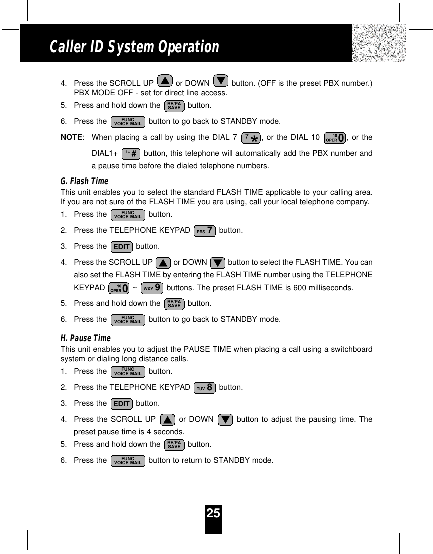 25Caller ID System Operation4. Press the SCROLL UP  or DOWN  button. (OFF is the preset PBX number.)PBX MODE OFF - set for direct line access.5. Press and hold down the  button.6. Press the  button to go back to STANDBY mode.NOTE:When placing a call by using the DIAL 7 , or the DIAL 10 , or theDIAL1+  button, this telephone will automatically add the PBX number anda pause time before the dialed telephone numbers.G. Flash TimeThis unit enables you to select the standard FLASH TIME applicable to your calling area.If you are not sure of the FLASH TIME you are using, call your local telephone company.1. Press the  button.2. Press the TELEPHONE KEYPAD  button.3. Press the  button.4. Press the SCROLL UP  or DOWN  button to select the FLASH TIME. You canalso set the FLASH TIME by entering the FLASH TIME number using the TELEPHONEKEYPAD  ~  buttons. The preset FLASH TIME is 600 milliseconds.5.  Press and hold down the  button.6. Press the  button to go back to STANDBY mode.H. Pause TimeThis unit enables you to adjust the PAUSE TIME when placing a call using a switchboardsystem or dialing long distance calls.1. Press the  button.2. Press the TELEPHONE KEYPAD  button.3. Press the  button.4. Press the SCROLL UP or DOWN button to adjust the pausing time. Thepreset pause time is 4 seconds.5. Press and hold down the  button.6. Press the  button to return to STANDBY mode. FUNCVOICE MAILRE/PASAVEEDITTUV 8FUNCVOICE MAILFUNCVOICE MAILRE/PASAVEWXY 9EDITPRS 7FUNCVOICE MAIL1+ #FUNCVOICE MAILRE/PASAVE