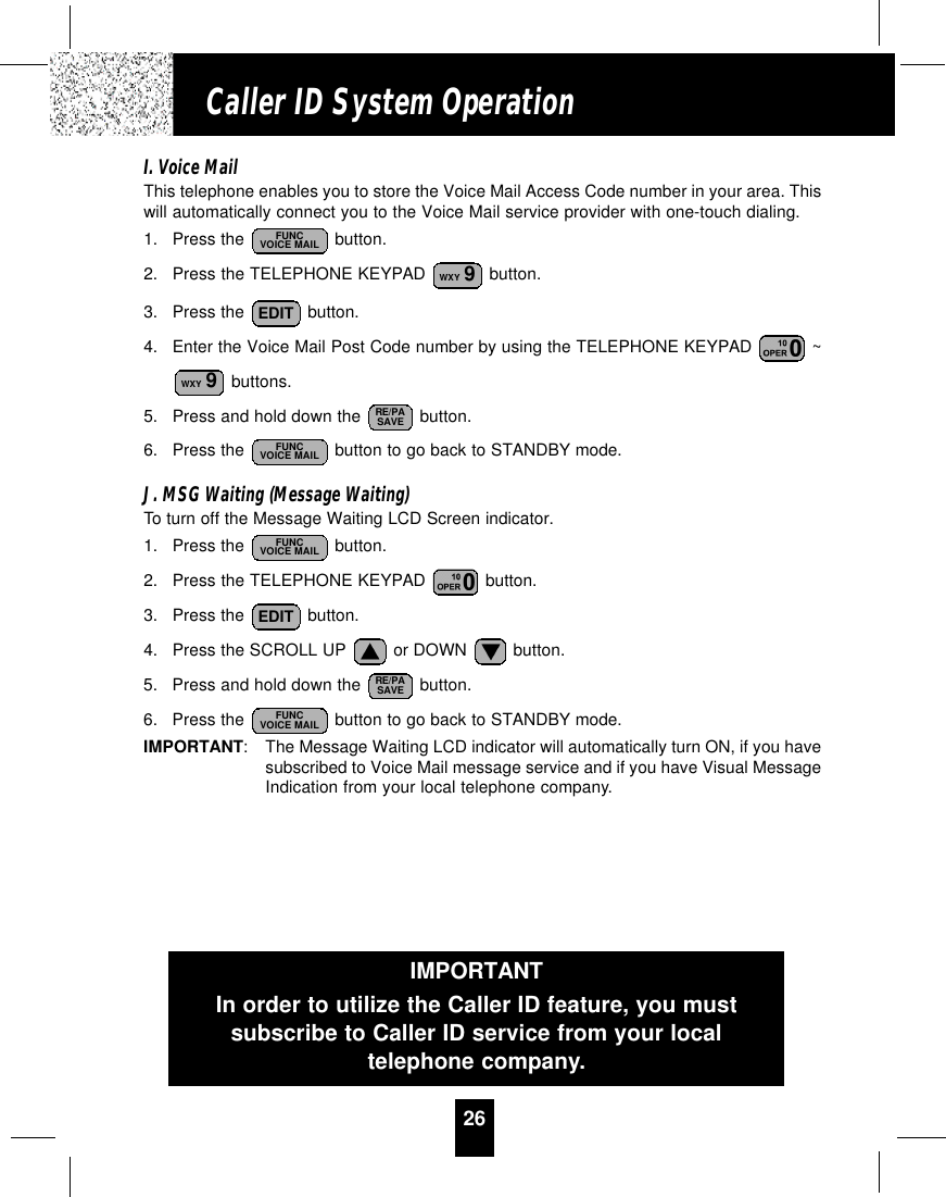 26Caller ID System OperationI. Voice MailThis telephone enables you to store the Voice Mail Access Code number in your area. Thiswill automatically connect you to the Voice Mail service provider with one-touch dialing.1. Press the  button.2. Press the TELEPHONE KEYPAD  button.3. Press the  button.4. Enter the Voice Mail Post Code number by using the TELEPHONE KEYPAD  ~buttons.5. Press and hold down the  button.6. Press the  button to go back to STANDBY mode.J. MSG Waiting (Message Waiting)To turn off the Message Waiting LCD Screen indicator.1. Press the  button.2. Press the TELEPHONE KEYPAD  button.3. Press the  button.4. Press the SCROLL UP  or DOWN  button.5. Press and hold down the  button.6. Press the  button to go back to STANDBY mode.IMPORTANT:The Message Waiting LCD indicator will automatically turn ON, if you havesubscribed to Voice Mail message service and if you have Visual MessageIndication from your local telephone company.FUNCVOICE MAILRE/PASAVEEDITFUNCVOICE MAILFUNCVOICE MAILRE/PASAVEWXY 9EDITWXY 9FUNCVOICE MAILIMPORTANTIn order to utilize the Caller ID feature, you mustsubscribe to Caller ID service from your localtelephone company.