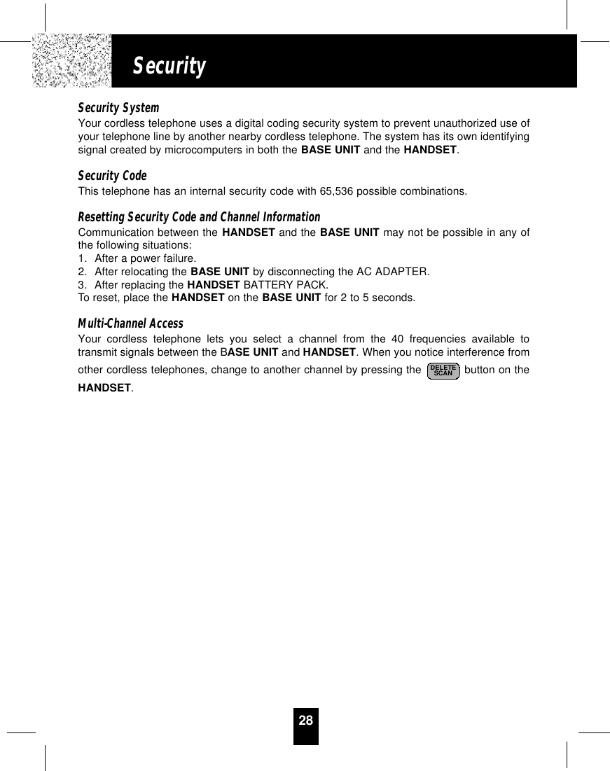 28SecuritySecurity SystemYour cordless telephone uses a digital coding security system to prevent unauthorized use ofyour telephone line by another nearby cordless telephone. The system has its own identifyingsignal created by microcomputers in both the BASE UNIT and the HANDSET.Security CodeThis telephone has an internal security code with 65,536 possible combinations. Resetting Security Code and Channel InformationCommunication between the HANDSET and the BASE UNIT may not be possible in any ofthe following situations:1. After a power failure.2. After relocating the BASE UNIT by disconnecting the AC ADAPTER.3. After replacing the HANDSET BATTERY PACK.To reset, place the HANDSET on the BASE UNIT for 2 to 5 seconds.Multi-Channel AccessYour cordless telephone lets you select a channel from the 40 frequencies available totransmit signals between the BASE UNIT and HANDSET. When you notice interference fromother cordless telephones, change to another channel by pressing the  button on theHANDSET.DELETESCAN