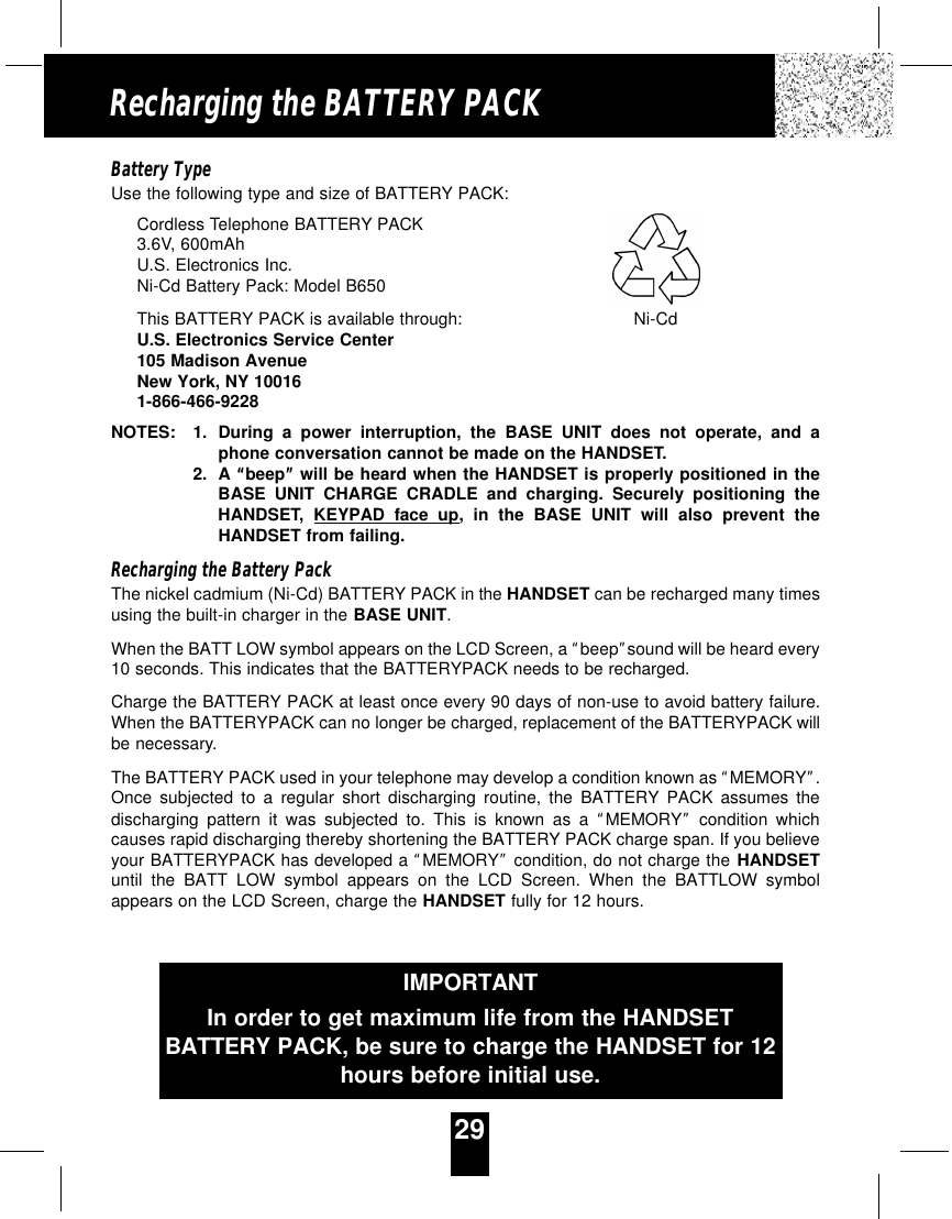 29Recharging the BATTERY PACKBattery TypeUse the following type and size of BATTERY PACK:Cordless Telephone BATTERY PACK3.6V, 600mAhU.S. Electronics Inc.Ni-Cd Battery Pack: Model B650This BATTERY PACK is available through:U.S. Electronics Service Center105 Madison AvenueNew York, NY 100161-866-466-9228NOTES: 1. During a power interruption, the BASE UNIT does not operate, and aphone conversation cannot be made on the HANDSET.2. A “beep”will be heard when the HANDSET is properly positioned in theBASE UNIT CHARGE CRADLE and charging. Securely positioning theHANDSET,  KEYPAD face up, in the BASE UNIT will also prevent theHANDSET from failing.Recharging the Battery PackThe nickel cadmium (Ni-Cd) BATTERY PACK in the HANDSET can be recharged many timesusing the built-in charger in the BASE UNIT.When the BATT LOW symbol appears on the LCD Screen, a “beep”sound will be heard every10 seconds. This indicates that the BATTERYPACK needs to be recharged.Charge the BATTERY PACK at least once every 90 days of non-use to avoid battery failure.When the BATTERYPACK can no longer be charged, replacement of the BATTERYPACK willbe necessary.The BATTERY PACK used in your telephone may develop a condition known as “MEMORY”.Once subjected to a regular short discharging routine, the BATTERY PACK assumes thedischarging pattern it was subjected to. This is known as a “MEMORY”condition whichcauses rapid discharging thereby shortening the BATTERY PACK charge span. If you believeyour BATTERYPACK has developed a“MEMORY”condition, do not charge the HANDSETuntil the BATT LOW symbol appears on the LCD Screen. When the BATTLOW symbolappears on the LCD Screen, charge the HANDSET fully for 12 hours.IMPORTANTIn order to get maximum life from the HANDSETBATTERY PACK, be sure to charge the HANDSET for 12hours before initial use.Ni-Cd