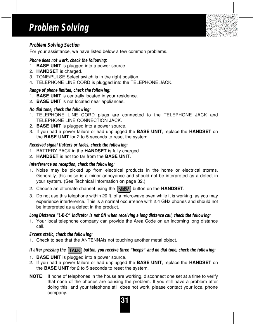 31Problem SolvingProblem Solving SectionFor your assistance, we have listed below a few common problems.Phone does not work, check the following:1. BASE UNIT is plugged into a power source.2. HANDSET is charged.3. TONE/PULSE Select switch is in the right position.4. TELEPHONE LINE CORD is plugged into the TELEPHONE JACK.Range of phone limited, check the following:1. BASE UNIT is centrally located in your residence.2. BASE UNIT is not located near appliances.No dial tone, check the following:1. TELEPHONE LINE CORD plugs are connected to the TELEPHONE JACK andTELEPHONE LINE CONNECTION JACK.2. BASE UNIT is plugged into a power source.3. If you had a power failure or had unplugged the BASE UNIT, replace the HANDSET onthe BASE UNIT for 2 to 5 seconds to reset the system.Received signal flutters or fades, check the following:1. BATTERY PACK in the HANDSET is fully charged.2. HANDSET is not too far from the BASE UNIT.Interference on reception, check the following:1. Noise may be picked up from electrical products in the home or electrical storms.Generally, this noise is a minor annoyance and should not be interpreted as a defect inyour system. (See Technical Information on page 32.)2. Choose an alternate channel using the  button on the HANDSET.3. Do not use this telephone within 20 ft. of a microwave oven while it is working, as you mayexperience interference. This is a normal occurrence with 2.4 GHz phones and should notbe interpreted as a defect in the product.Long Distance “L-D-C”indicator is not ON when receiving a long distance call, check the following:1. Your local telephone company can provide the Area Code on an incoming long distancecall.Excess static, check the following:1. Check to see that the ANTENNAis not touching another metal object. If after pressing the  button, you receive three “beeps”and no dial tone, check the following:1. BASE UNIT is plugged into a power source.2. If you had a power failure or had unplugged the BASE UNIT, replace the HANDSET onthe BASE UNIT for 2 to 5 seconds to reset the system.NOTE:If none of telephones in the house are working, disconnect one set at a time to verifythat none of the phones are causing the problem. If you still have a problem afterdoing this, and your telephone still does not work, please contact your local phonecompany.TALKDELETESCAN