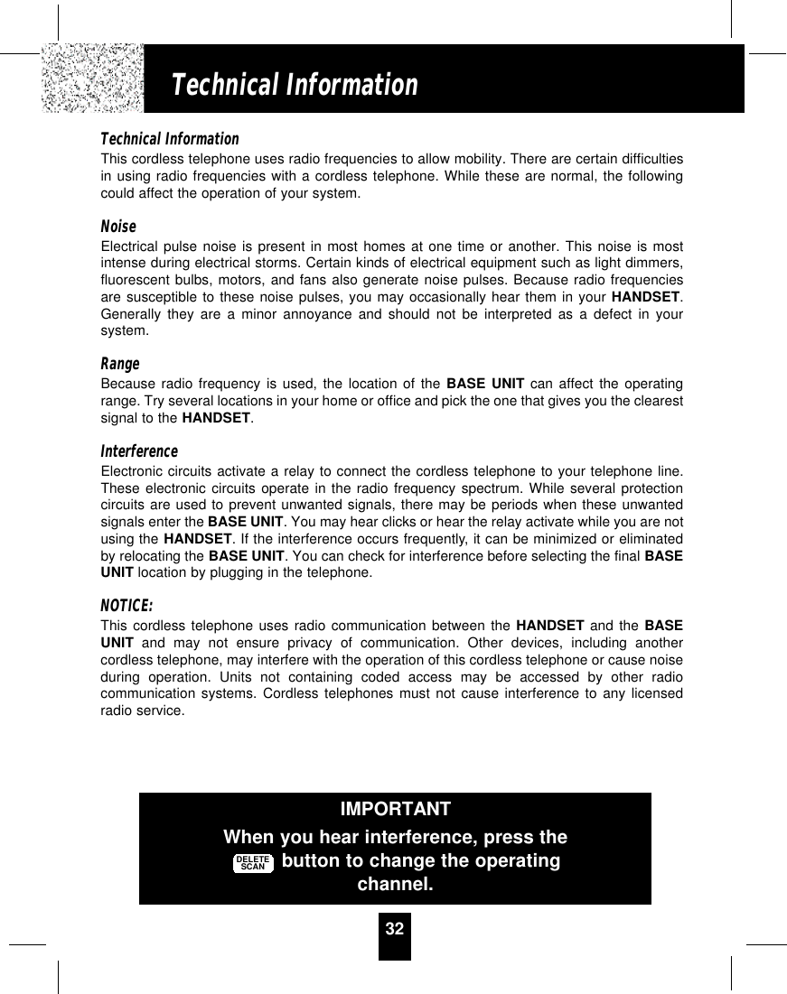 32Technical InformationTechnical InformationThis cordless telephone uses radio frequencies to allow mobility. There are certain difficultiesin using radio frequencies with a cordless telephone. While these are normal, the followingcould affect the operation of your system.NoiseElectrical pulse noise is present in most homes at one time or another. This noise is mostintense during electrical storms. Certain kinds of electrical equipment such as light dimmers,fluorescent bulbs, motors, and fans also generate noise pulses. Because radio frequenciesare susceptible to these noise pulses, you may occasionally hear them in your HANDSET.Generally they are a minor annoyance and should not be interpreted as a defect in yoursystem.RangeBecause radio frequency is used, the location of the BASE UNIT can affect the operatingrange. Try several locations in your home or office and pick the one that gives you the clearestsignal to the HANDSET.InterferenceElectronic circuits activate a relay to connect the cordless telephone to your telephone line.These electronic circuits operate in the radio frequency spectrum. While several protectioncircuits are used to prevent unwanted signals, there may be periods when these unwantedsignals enter the BASE UNIT. You may hear clicks or hear the relay activate while you are notusing the HANDSET. If the interference occurs frequently, it can be minimized or eliminatedby relocating the BASE UNIT. You can check for interference before selecting the final BASEUNIT location by plugging in the telephone.NOTICE:This cordless telephone uses radio communication between the HANDSET and the BASEUNIT and may not ensure privacy of communication. Other devices, including anothercordless telephone, may interfere with the operation of this cordless telephone or cause noiseduring operation. Units not containing coded access may be accessed by other radiocommunication systems. Cordless telephones must not cause interference to any licensedradio service.IMPORTANTWhen you hear interference, press thebutton to change the operatingchannel.DELETESCAN