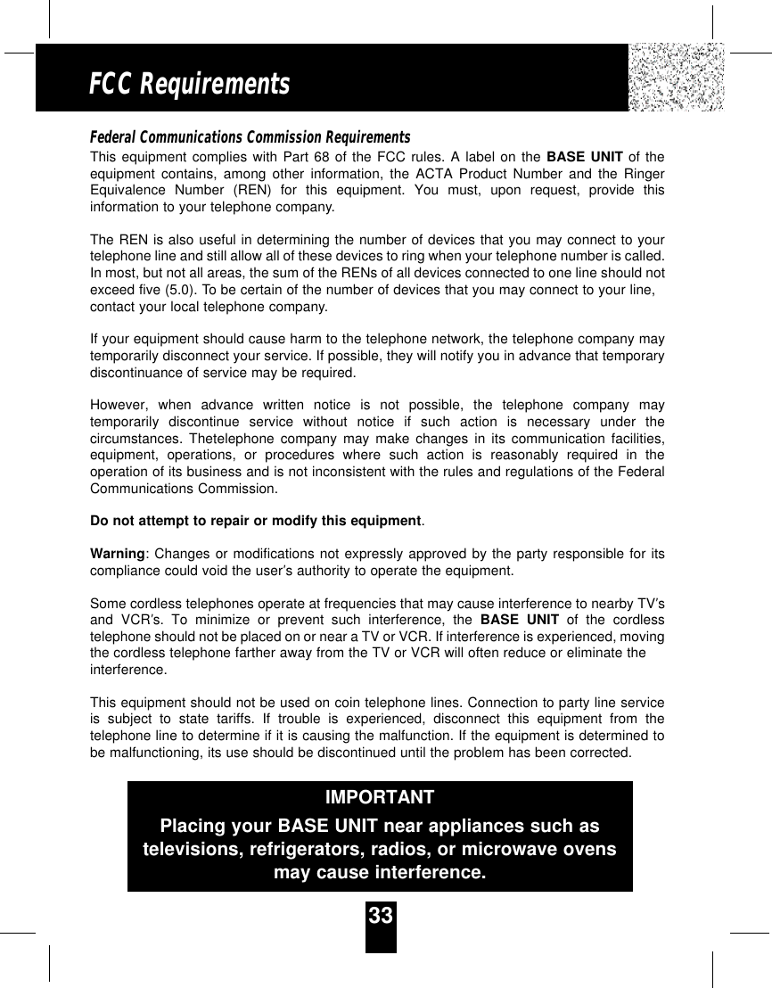 33FCC RequirementsFederal Communications Commission RequirementsThis equipment complies with Part 68 of the FCC rules. A label on the BASE UNIT of theequipment contains, among other information, the ACTA Product Number and the RingerEquivalence Number (REN) for this equipment. You must, upon request, provide thisinformation to your telephone company.The REN is also useful in determining the number of devices that you may connect to yourtelephone line and still allow all of these devices to ring when your telephone number is called.In most, but not all areas, the sum of the RENs of all devices connected to one line should notexceed five (5.0). To be certain of the number of devices that you may connect to your line,contact your local telephone company.If your equipment should cause harm to the telephone network, the telephone company maytemporarily disconnect your service. If possible, they will notify you in advance that temporarydiscontinuance of service may be required.However, when advance written notice is not possible, the telephone company maytemporarily discontinue service without notice if such action is necessary under thecircumstances. Thetelephone company may make changes in its communication facilities,equipment, operations, or procedures where such action is reasonably required in theoperation of its business and is not inconsistent with the rules and regulations of the FederalCommunications Commission.Do not attempt to repair or modify this equipment.Warning: Changes or modifications not expressly approved by the party responsible for itscompliance could void the user’s authority to operate the equipment.Some cordless telephones operate at frequencies that may cause interference to nearby TV’sand VCR’s. To minimize or prevent such interference, the BASE UNIT of the cordlesstelephone should not be placed on or near a TV or VCR. If interference is experienced, movingthe cordless telephone farther away from the TV or VCR will often reduce or eliminate theinterference.This equipment should not be used on coin telephone lines. Connection to party line serviceis subject to state tariffs. If trouble is experienced, disconnect this equipment from thetelephone line to determine if it is causing the malfunction. If the equipment is determined tobe malfunctioning, its use should be discontinued until the problem has been corrected.IMPORTANTPlacing your BASE UNIT near appliances such astelevisions, refrigerators, radios, or microwave ovensmay cause interference.