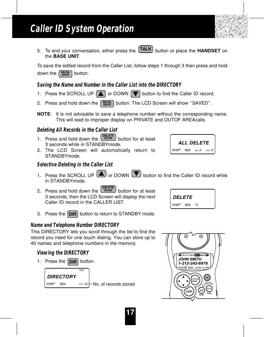 17Caller ID System Operation5. To end your conversation, either press the  button or place the HANDSET onthe BASE UNIT.To save the edited record from the Caller List, follow steps 1 through 3 then press and holddown the  button. Saving the Name and Number in the Caller List into the DIRECTORY1. Press the SCROLL UP  or DOWN  button to find the Caller ID record.2. Press and hold down the  button. The LCD Screen will show “SAVED”.NOTE:It is not advisable to save a telephone number without the corresponding name.This will lead to improper display on PRIVATE and OUTOF AREAcalls.Deleting All Records in the Caller List1. Press and hold down the  button for at least3 seconds while in STANDBYmode.2. The LCD Screen will automatically return toSTANDBYmode.Selective Deleting in the Caller List1. Press the SCROLL UP  or DOWN  button to find the Caller ID record whilein STANDBYmode.2. Press and hold down the  button for at least3 seconds, then the LCD Screen will display the nextCaller ID record in the CALLER LIST.3. Press the  button to return to STANDBY mode.Name and Telephone Number DIRECTORYThis DIRECTORY lets you scroll through the list to find therecord you need for one touch dialing. You can store up to40 names and telephone numbers in the memory.Viewing the DIRECTORY1. Press the  button.DIRDIRDELETESCANDELETESCANRE/PASAVERE/PASAVETALKDIRDIRECTORY10:00AM 8/24     TOTAL  12    No. of records storedALL DELETE10:00AM 8/24     NEW   0TOTAL  0   DELETE10:00AM 8/24     #2