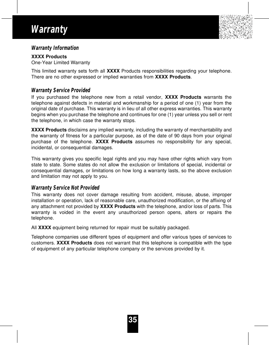 35WarrantyWarranty InformationXXXX ProductsOne-Year Limited WarrantyThis limited warranty sets forth all XXXX Products responsibilities regarding your telephone.There are no other expressed or implied warranties from XXXX Products.Warranty Service ProvidedIf you purchased the telephone new from a retail vendor, XXXX Products warrants thetelephone against defects in material and workmanship for a period of one (1) year from theoriginal date of purchase. This warranty is in lieu of all other express warranties. This warrantybegins when you purchase the telephone and continues for one (1) year unless you sell or rentthe telephone, in which case the warranty stops.XXXX Products disclaims any implied warranty, including the warranty of merchantability andthe warranty of fitness for a particular purpose, as of the date of 90 days from your originalpurchase of the telephone. XXXX Products assumes no responsibility for any special,incidental, or consequential damages.This warranty gives you specific legal rights and you may have other rights which vary fromstate to state. Some states do not allow the exclusion or limitations of special, incidental orconsequential damages, or limitations on how long a warranty lasts, so the above exclusionand limitation may not apply to you.Warranty Service Not ProvidedThis warranty does not cover damage resulting from accident, misuse, abuse, improperinstallation or operation, lack of reasonable care, unauthorized modification, or the affixing ofany attachment not provided by XXXX Products with the telephone, and/or loss of parts. Thiswarranty is voided in the event any unauthorized person opens, alters or repairs thetelephone.All XXXX equipment being returned for repair must be suitably packaged.Telephone companies use different types of equipment and offer various types of services tocustomers. XXXX Products does not warrant that this telephone is compatible with the typeof equipment of any particular telephone company or the services provided by it.