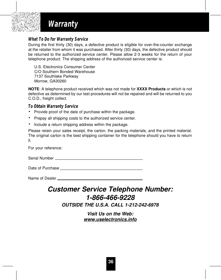 36WarrantyWhat To Do for Warranty ServiceDuring the first thirty (30) days, a defective product is eligible for over-the-counter exchangeat the retailer from whom it was purchased. After thirty (30) days, the defective product shouldbe returned to the authorized service center. Please allow 2-3 weeks for the return of yourtelephone product. The shipping address of the authorized service center is:U.S. Electronics Consumer CenterC/O Southern Bonded Warehouse7137 Southlake ParkwayMorrow, GA30260NOTE: A telephone product received which was not made for XXXX Products or which is notdefective as determined by our test procedures will not be repaired and will be returned to youC.O.D., freight collect.To Obtain Warranty Service• Provide proof of the date of purchase within the package.• Prepay all shipping costs to the authorized service center.• Include a return shipping address within the package.Please retain your sales receipt, the carton, the packing materials, and the printed material.The original carton is the best shipping container for the telephone should you have to returnit.For your reference:Serial NumberDate of PurchaseName of DealerCustomer Service Telephone Number:1-866-466-9228OUTSIDE THE U.S.A. CALL 1-212-242-6978Visit Us on the Web:www.uselectronics.info