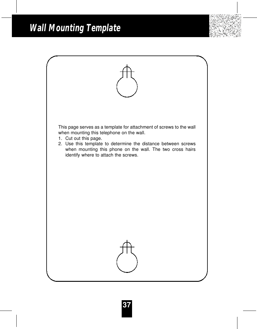 37Wall Mounting TemplateThis page serves as a template for attachment of screws to the wallwhen mounting this telephone on the wall.1. Cut out this page.2. Use this template to determine the distance between screwswhen mounting this phone on the wall. The two cross hairsidentify where to attach the screws.