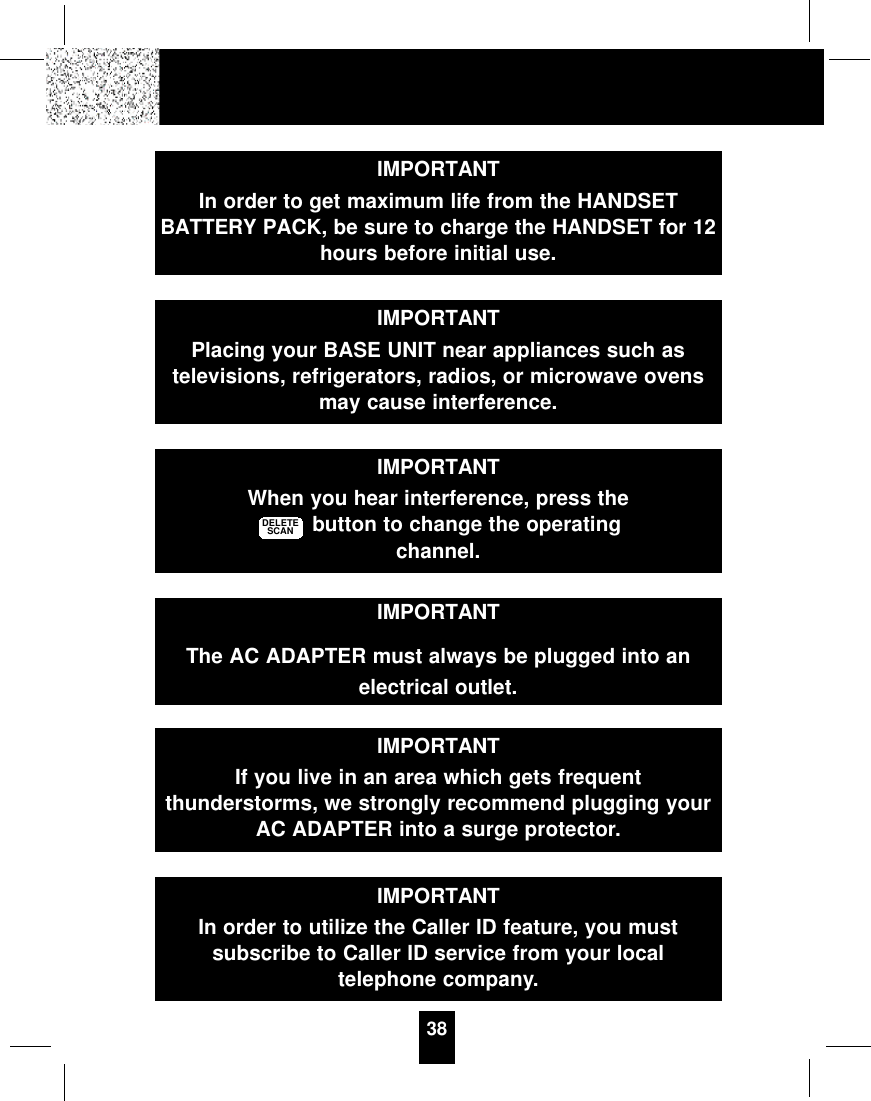 38IMPORTANTIn order to get maximum life from the HANDSETBATTERY PACK, be sure to charge the HANDSET for 12hours before initial use.IMPORTANTPlacing your BASE UNIT near appliances such astelevisions, refrigerators, radios, or microwave ovensmay cause interference.IMPORTANTWhen you hear interference, press thebutton to change the operatingchannel.DELETESCANIMPORTANTThe AC ADAPTER must always be plugged into anelectrical outlet.IMPORTANTIf you live in an area which gets frequentthunderstorms, we strongly recommend plugging yourAC ADAPTER into a surge protector.IMPORTANTIn order to utilize the Caller ID feature, you mustsubscribe to Caller ID service from your localtelephone company.