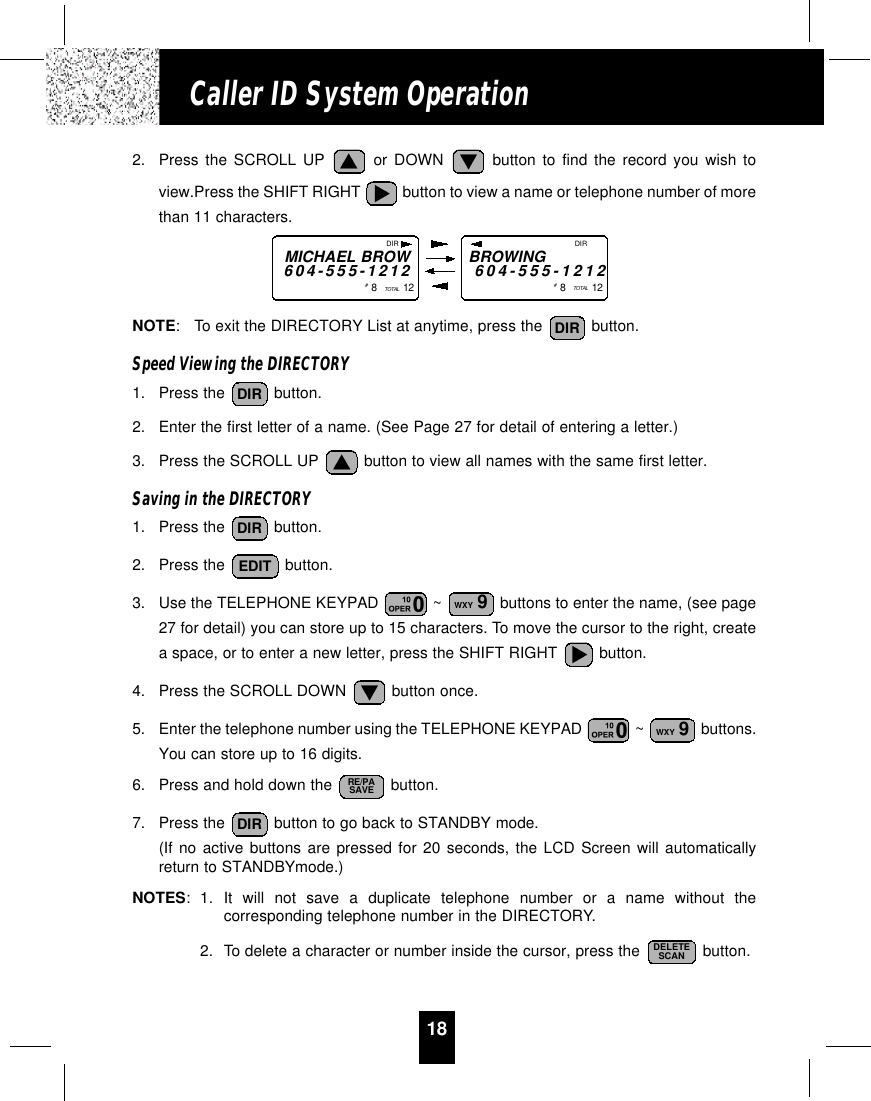 18Caller ID System Operation2. Press the SCROLL UP or DOWN button to find the record you wish toview.Press the SHIFT RIGHT  button to view a name or telephone number of morethan 11 characters.NOTE:To exit the DIRECTORY List at anytime, press the  button. Speed Viewing the DIRECTORY1. Press the  button.2. Enter the first letter of a name. (See Page 27 for detail of entering a letter.)3. Press the SCROLL UP  button to view all names with the same first letter.Saving in the DIRECTORY1. Press the  button.2. Press the  button.3. Use the TELEPHONE KEYPAD  ~  buttons to enter the name, (see page27 for detail) you can store up to 15 characters. To move the cursor to the right, createa space, or to enter a new letter, press the SHIFT RIGHT  button.4. Press the SCROLL DOWN  button once.5. Enter the telephone number using the TELEPHONE KEYPAD  ~  buttons.You can store up to 16 digits.6. Press and hold down the  button.7. Press the  button to go back to STANDBY mode.(If no active buttons are pressed for 20 seconds, the LCD Screen will automaticallyreturn to STANDBYmode.)NOTES:1. It will not save a duplicate telephone number or a name without thecorresponding telephone number in the DIRECTORY.2. To delete a character or number inside the cursor, press the  button.DELETESCANDIRRE/PASAVEWXY 9WXY 9EDITDIRDIRDIRDIRMICHAEL BROW604-555-1212#8   TOTAL  12DIRBROWING604-555-1212#8   TOTAL  12