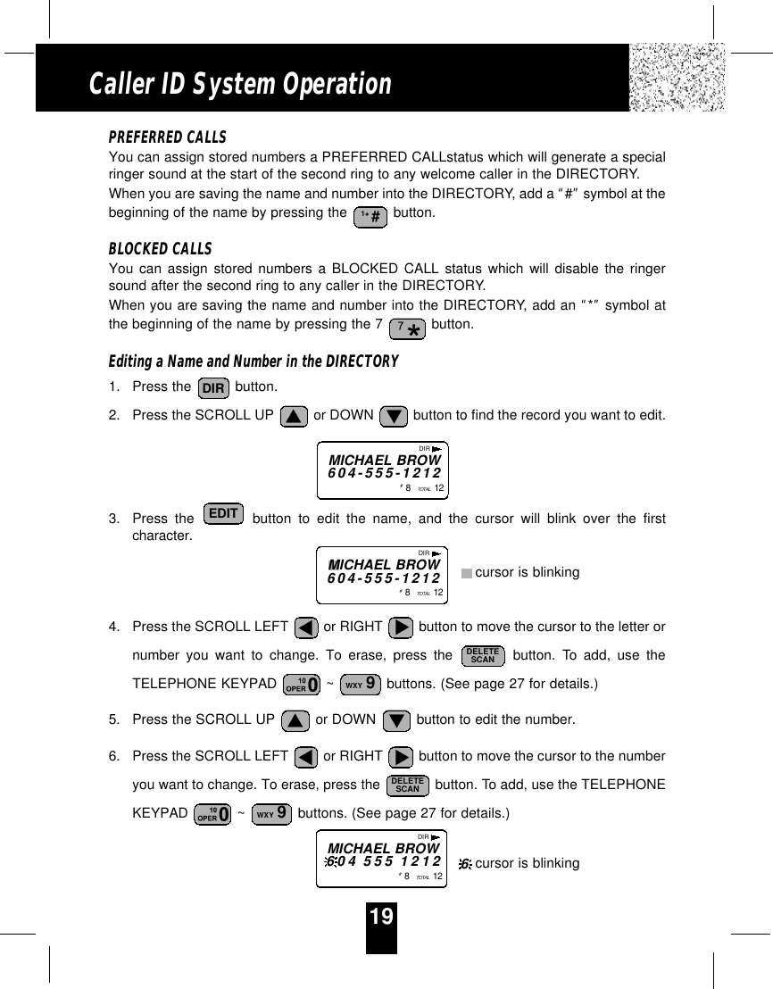 PREFERRED CALLSYou can assign stored numbers a PREFERRED CALLstatus which will generate a specialringer sound at the start of the second ring to any welcome caller in the DIRECTORY.When you are saving the name and number into the DIRECTORY, add a “#”symbol at thebeginning of the name by pressing the  button.BLOCKED CALLSYou can assign stored numbers a BLOCKED CALL status which will disable the ringersound after the second ring to any caller in the DIRECTORY.When you are saving the name and number into the DIRECTORY, add an “*”symbol atthe beginning of the name by pressing the 7  button.Editing a Name and Number in the DIRECTORY1. Press the  button.2. Press the SCROLL UP  or DOWN  button to find the record you want to edit.3. Press the button to edit the name, and the cursor will blink over the firstcharacter.4. Press the SCROLL LEFT  or RIGHT  button to move the cursor to the letter ornumber you want to change. To erase, press the button. To add, use theTELEPHONE KEYPAD  ~  buttons. (See page 27 for details.)5. Press the SCROLL UP  or DOWN  button to edit the number.6. Press the SCROLL LEFT  or RIGHT  button to move the cursor to the numberyou want to change. To erase, press the  button. To add, use the TELEPHONEKEYPAD  ~  buttons. (See page 27 for details.)WXY 9DELETESCANWXY 9DELETESCANEDITDIR1+ #DIRMICHAEL BROW604-555-1212#8   TOTAL  12DIRMICHAEL BROW604 555 1212#8   TOTAL  1219Caller ID System OperationDIRMICHAEL BROW604-555-1212#8   TOTAL  12cursor is blinkingcursor is blinking6