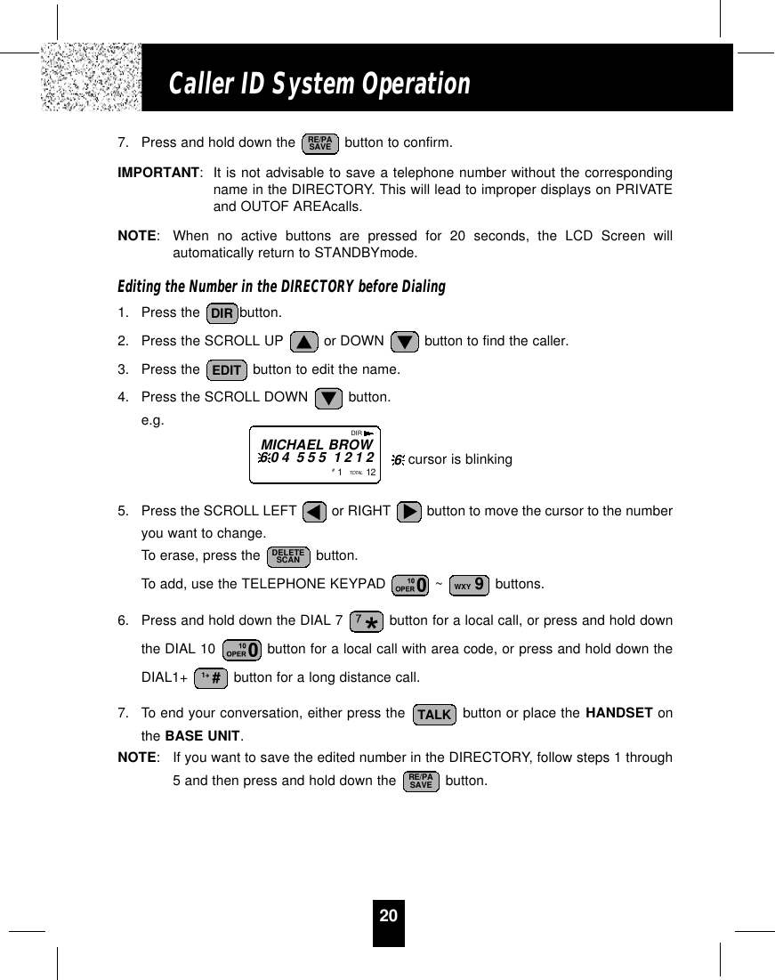 20Caller ID System Operation7. Press and hold down the  button to confirm.IMPORTANT:It is not advisable to save a telephone number without the correspondingname in the DIRECTORY. This will lead to improper displays on PRIVATEand OUTOF AREAcalls.NOTE:When no active buttons are pressed for 20 seconds, the LCD Screen willautomatically return to STANDBYmode.Editing the Number in the DIRECTORY before Dialing1. Press the  button.2. Press the SCROLL UP  or DOWN  button to find the caller.3. Press the  button to edit the name.4. Press the SCROLL DOWN  button.e.g.5. Press the SCROLL LEFT  or RIGHT  button to move the cursor to the numberyou want to change.To erase, press the  button.To add, use the TELEPHONE KEYPAD  ~  buttons.6. Press and hold down the DIAL 7  button for a local call, or press and hold downthe DIAL 10  button for a local call with area code, or press and hold down theDIAL1+  button for a long distance call.7. To end your conversation, either press the  button or place the HANDSET onthe BASE UNIT.NOTE:If you want to save the edited number in the DIRECTORY, follow steps 1 through5 and then press and hold down the  button. RE/PASAVETALK1+ #WXY 9DELETESCANEDITDIRRE/PASAVEDIRMICHAEL BROW604 555 1212#1   TOTAL  12 cursor is blinking6