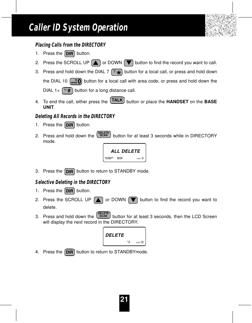 21Caller ID System OperationPlacing Calls from the DIRECTORY1. Press the  button.2. Press the SCROLL UP  or DOWN  button to find the record you want to call.3. Press and hold down the DIAL 7  button for a local call, or press and hold downthe DIAL 10  button for a local call with area code, or press and hold down theDIAL 1+  button for a long distance call.4. To end the call, either press the  button or place the HANDSET on the BASEUNIT.Deleting All Records in the DIRECTORY1. Press the  button.2. Press and hold down the  button for at least 3 seconds while in DIRECTORYmode.3. Press the  button to return to STANDBY mode.Selective Deleting in the DIRECTORY1. Press the  button.2. Press the SCROLL UP or DOWN button to find the record you want todelete.3. Press and hold down the  button for at least 3 seconds, then the LCD Screenwill display the next record in the DIRECTORY.4. Press the  button to return to STANDBYmode. DIRDELETESCANDIRDIRDELETESCANDIRTALK1+ #DIRALL DELETE10:00AM 8/24      TOTAL  0   DELETE#5        TOTAL 12