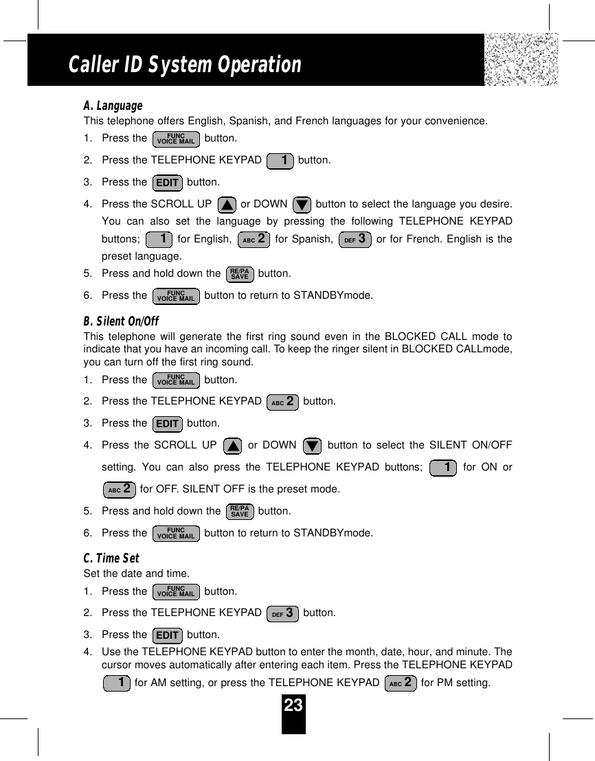 23Caller ID System OperationA. LanguageThis telephone offers English, Spanish, and French languages for your convenience.1. Press the  button.2. Press the TELEPHONE KEYPAD  button.3. Press the  button.4. Press the SCROLL UP  or DOWN  button to select the language you desire.You can also set the language by pressing the following TELEPHONE KEYPADbuttons;  for English,  for Spanish, or for French. English is thepreset language.5. Press and hold down the  button.6. Press the  button to return to STANDBYmode.B. Silent On/OffThis telephone will generate the first ring sound even in the BLOCKED CALL mode toindicate that you have an incoming call. To keep the ringer silent in BLOCKED CALLmode,you can turn off the first ring sound.1. Press the  button.2. Press the TELEPHONE KEYPAD  button.3. Press the  button.4. Press the SCROLL UP or DOWN button to select the SILENT ON/OFFsetting. You can also press the TELEPHONE KEYPAD buttons; for ON orfor OFF. SILENT OFF is the preset mode.5. Press and hold down the  button.6. Press the  button to return to STANDBYmode.C. Time SetSet the date and time.1. Press the  button.2. Press the TELEPHONE KEYPAD  button.3. Press the  button.4. Use the TELEPHONE KEYPAD button to enter the month, date, hour, and minute. Thecursor moves automatically after entering each item. Press the TELEPHONE KEYPADfor AM setting, or press the TELEPHONE KEYPAD  for PM setting. ABC 21EDITDEF 3FUNCVOICE MAILFUNCVOICE MAILRE/PASAVEABC 21EDITABC 2FUNCVOICE MAILFUNCVOICE MAILRE/PASAVEDEF 3ABC 21EDIT1FUNCVOICE MAIL