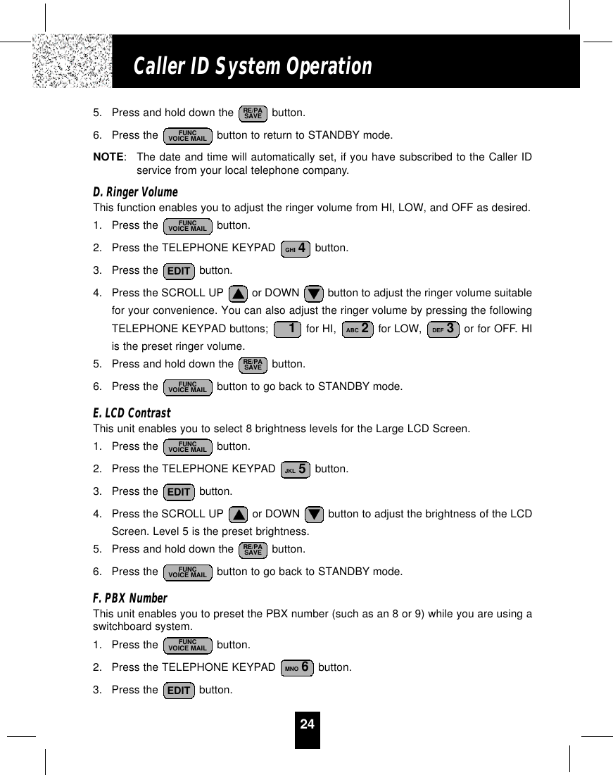 24Caller ID System Operation5. Press and hold down the  button.6. Press the  button to return to STANDBY mode.NOTE:The date and time will automatically set, if you have subscribed to the Caller IDservice from your local telephone company.D. Ringer VolumeThis function enables you to adjust the ringer volume from HI, LOW, and OFF as desired.1. Press the  button.2. Press the TELEPHONE KEYPAD  button.3. Press the  button.4. Press the SCROLL UP  or DOWN  button to adjust the ringer volume suitablefor your convenience. You can also adjust the ringer volume by pressing the followingTELEPHONE KEYPAD buttons;  for HI,  for LOW,  or for OFF. HIis the preset ringer volume.5. Press and hold down the  button.6. Press the  button to go back to STANDBY mode.E. LCD ContrastThis unit enables you to select 8 brightness levels for the Large LCD Screen.1. Press the  button.2. Press the TELEPHONE KEYPAD  button.3. Press the  button.4. Press the SCROLL UP  or DOWN  button to adjust the brightness of the LCDScreen. Level 5 is the preset brightness.5. Press and hold down the  button.6. Press the  button to go back to STANDBY mode.F. PBX NumberThis unit enables you to preset the PBX number (such as an 8 or 9) while you are using aswitchboard system.1. Press the  button.2. Press the TELEPHONE KEYPAD  button.3. Press the  button. EDITMNO 6FUNCVOICE MAILFUNCVOICE MAILRE/PASAVEEDITJKL 5FUNCVOICE MAILFUNCVOICE MAILRE/PASAVEDEF 3ABC 21EDITGHI 4FUNCVOICE MAILFUNCVOICE MAILRE/PASAVE