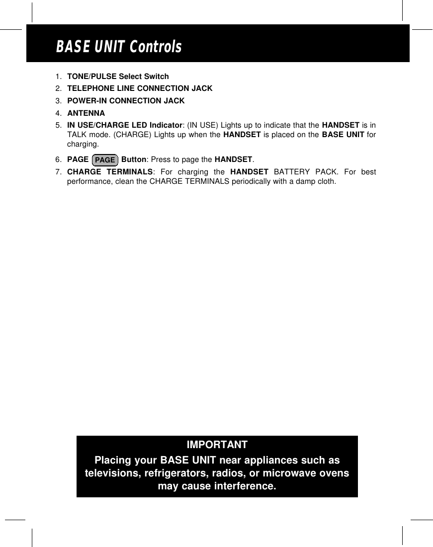 BASE UNIT Controls1. TONE/PULSE Select Switch2. TELEPHONE LINE CONNECTION JACK3. POWER-IN CONNECTION JACK4. ANTENNA5. IN USE/CHARGE LED Indicator: (IN USE) Lights up to indicate that the HANDSET is inTALK mode. (CHARGE) Lights up when the HANDSET is placed on the BASE UNIT forcharging.6. PAGE  Button: Press to page the HANDSET. 7. CHARGE TERMINALS: For charging the HANDSET BATTERY PACK. For bestperformance, clean the CHARGE TERMINALS periodically with a damp cloth.PAGEIMPORTANTPlacing your BASE UNIT near appliances such astelevisions, refrigerators, radios, or microwave ovensmay cause interference.