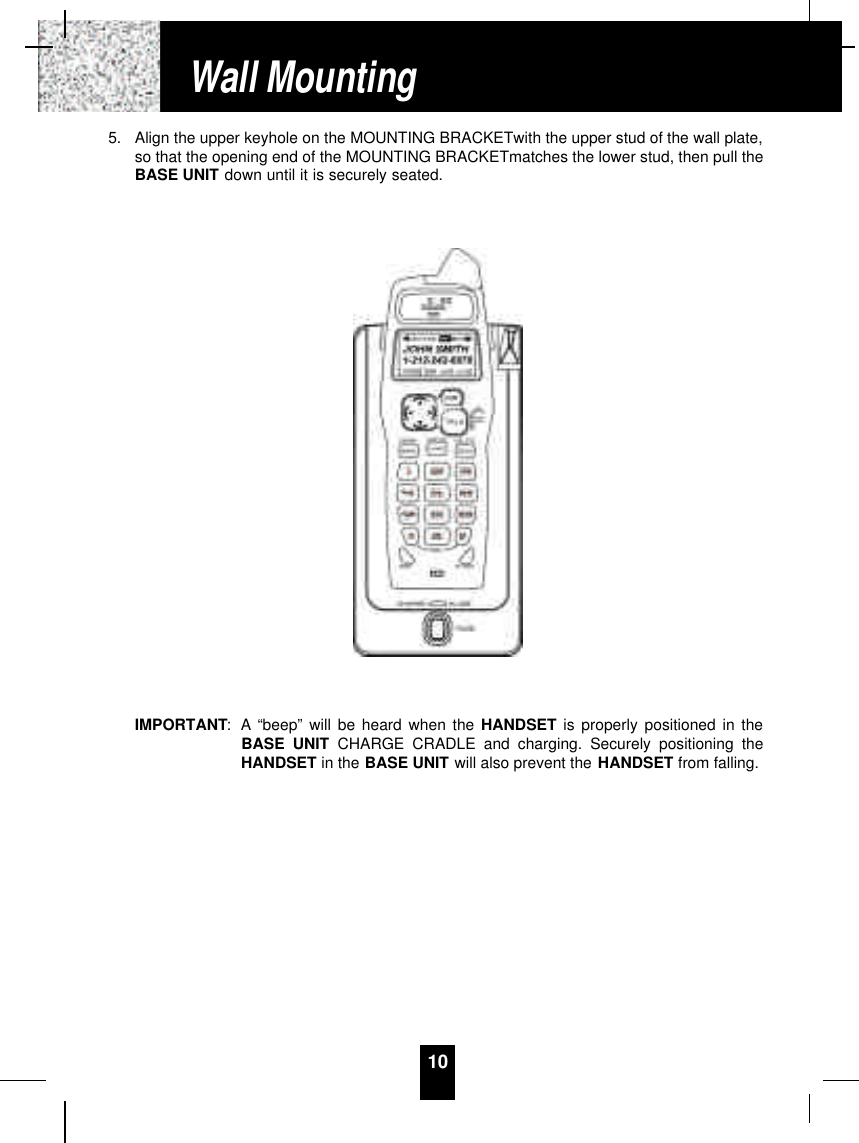 105. Align the upper keyhole on the MOUNTING BRACKETwith the upper stud of the wall plate,so that the opening end of the MOUNTING BRACKETmatches the lower stud, then pull theBASE UNIT down until it is securely seated.IMPORTANT: A “beep” will be heard when the HANDSET is properly positioned in theBASE UNIT CHARGE CRADLE and charging. Securely positioning theHANDSET in the BASE UNIT will also prevent the HANDSET from falling.Wall Mounting