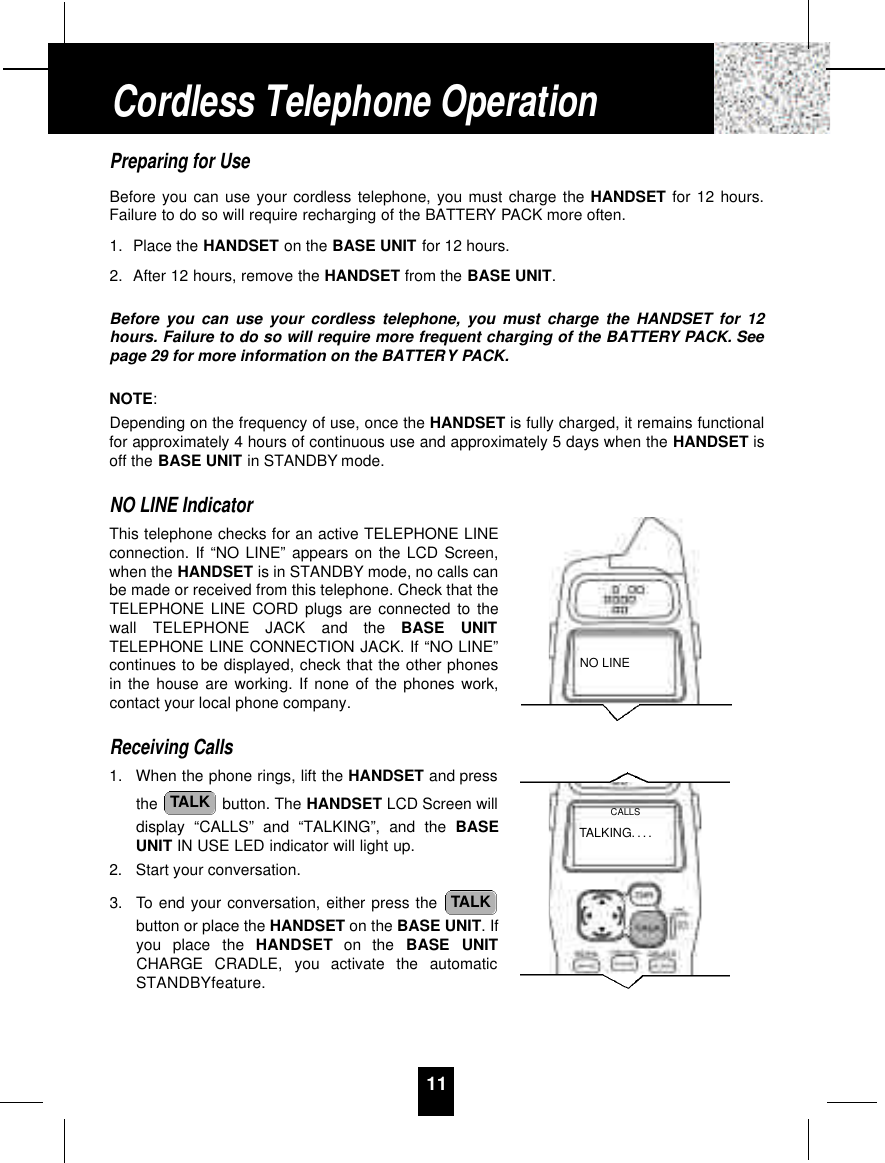 11Preparing for UseBefore you can use your cordless telephone, you must charge the HANDSET for 12 hours.Failure to do so will require recharging of the BATTERY PACK more often.1. Place the HANDSET on the BASE UNIT for 12 hours.2. After 12 hours, remove the HANDSET from the BASE UNIT.Before you can use your cordless telephone, you must charge the HANDSET for 12hours. Failure to do so will require more frequent charging of the BATTERY PACK. Seepage 29 for more information on the BATTERY PACK.NOTE:Depending on the frequency of use, once the HANDSET is fully charged, it remains functionalfor approximately 4 hours of continuous use and approximately 5 days when the HANDSET isoff the BASE UNIT in STANDBY mode.NO LINE IndicatorThis telephone checks for an active TELEPHONE LINEconnection. If “NO LINE” appears on the LCD Screen,when the HANDSET is in STANDBY mode, no calls canbe made or received from this telephone. Check that theTELEPHONE LINE CORD plugs are connected to thewall  TELEPHONE  JACK  and  the  BASE  UNITTELEPHONE LINE CONNECTION JACK. If “NO LINE”continues to be displayed, check that the other phonesin the house are working. If none of the phones work,contact your local phone company.Receiving Calls1. When the phone rings, lift the HANDSET and pressthe  button. The HANDSET LCD Screen willdisplay “CALLS” and “TALKING”, and the BASEUNIT IN USE LED indicator will light up.2. Start your conversation.3. To end your conversation, either press the button or place the HANDSET on the BASE UNIT. Ifyou  place  the  H A N D S E T on  the  BASE  UNITCHARGE  CRADLE,  you  activate  the  automaticSTANDBYfeature.TALKTALKCordless Telephone OperationNO LINETALKING. . . .CALLS