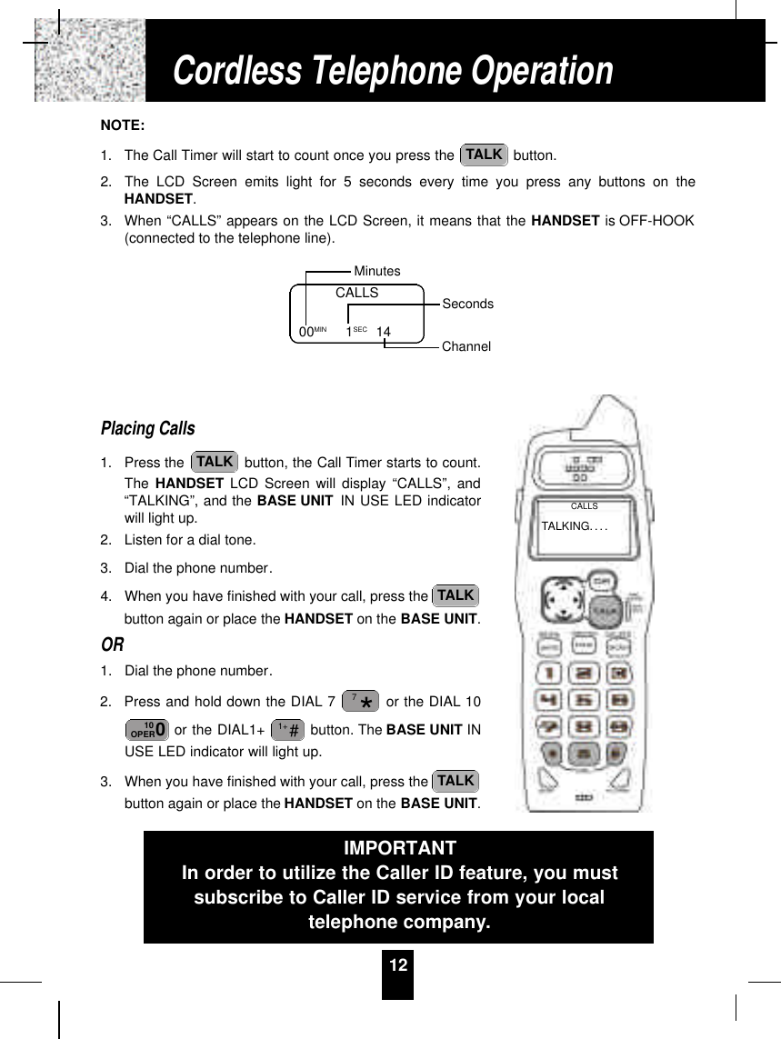 12NOTE:1. The Call Timer will start to count once you press the  button.2. The LCD Screen emits light for 5 seconds every time you press any buttons on theHANDSET.3. When “CALLS” appears on the LCD Screen, it means that the HANDSET is OFF-HOOK(connected to the telephone line).Placing Calls1. Press the  button, the Call Timer starts to count.The HANDSET LCD Screen will display “CALLS”, and“TALKING”, and the BASE UNIT IN USE LED indicatorwill light up.2. Listen for a dial tone.3. Dial the phone number.4. When you have finished with your call, press the button again or place the HANDSET on the BASE UNIT.OR1. Dial the phone number.2. Press and hold down the DIAL 7 or the DIAL 10or the DIAL1+  button. The BASE UNIT INUSE LED indicator will light up.3. When you have finished with your call, press the button again or place the HANDSET on the BASE UNIT.TALK#1+010OPER*7TALKTALKTALKCALLS00MIN          1SEC 14MinutesSecondsChannelCordless Telephone OperationIMPORTANTIn order to utilize the Caller ID feature, you mustsubscribe to Caller ID service from your localtelephone company.TALKING. . . .CALLS