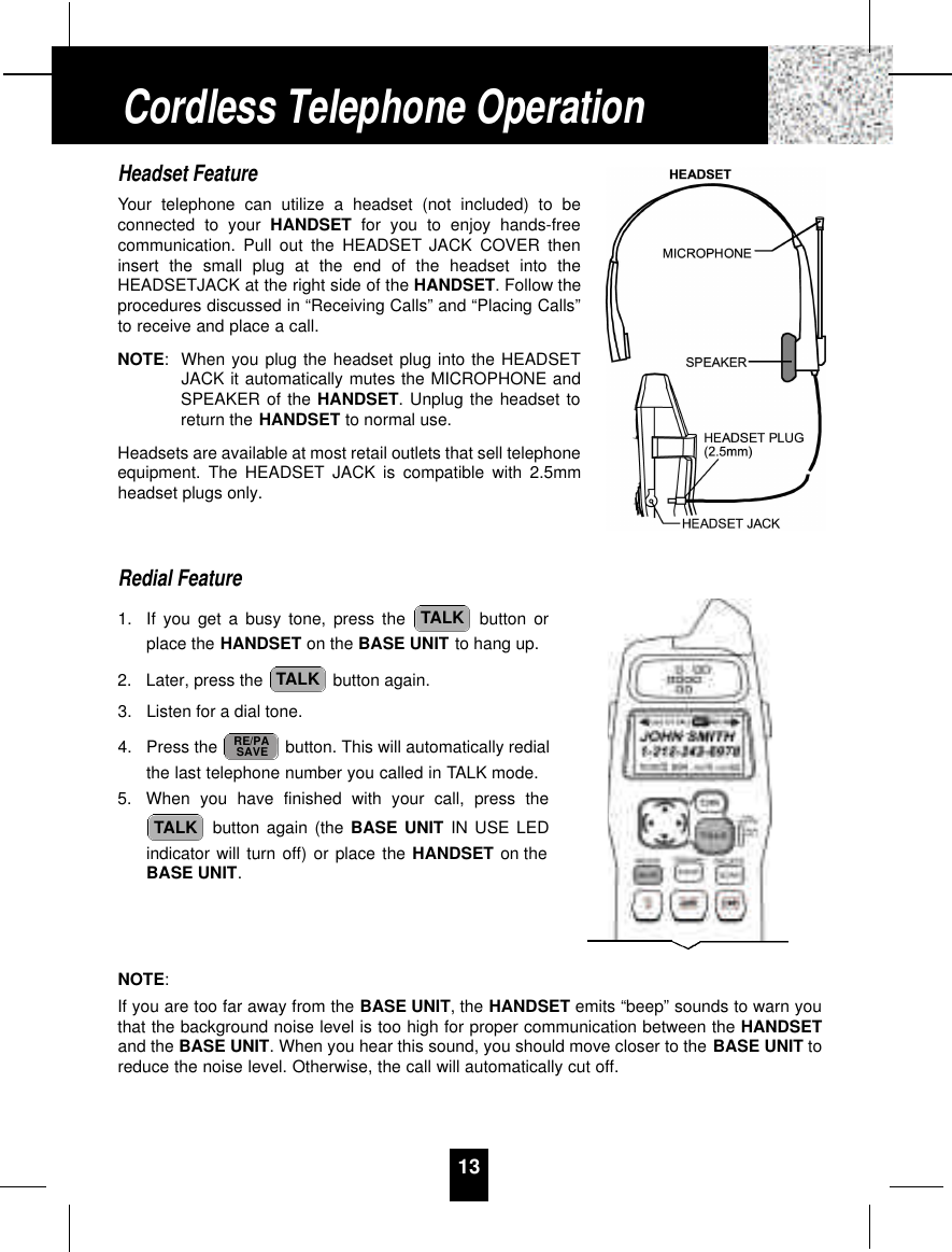 13Headset FeatureYour telephone can utilize a headset (not included) to beconnected to your HANDSET for you to enjoy hands-freecommunication. Pull out the HEADSET JACK COVER theninsert the small plug at the end of the headset into theHEADSETJACK at the right side of the HANDSET. Follow theprocedures discussed in “Receiving Calls” and “Placing Calls”to receive and place a call.NOTE:When you plug the headset plug into the HEADSETJACK it automatically mutes the MICROPHONE andSPEAKER of the HANDSET. Unplug the headset toreturn the HANDSET to normal use.Headsets are available at most retail outlets that sell telephoneequipment. The HEADSET JACK is compatible with 2.5mmheadset plugs only.Redial Feature1. If you get a busy tone, press the  button orplace the HANDSET on the BASE UNIT to hang up.2. Later, press the  button again.3. Listen for a dial tone.4. Press the  button. This will automatically redialthe last telephone number you called in TALK mode.5. When you have finished with your call, press thebutton again (the BASE UNIT IN USE LEDindicator will turn off) or place the HANDSET on theBASE UNIT.NOTE:If you are too far away from the BASE UNIT, the HANDSET emits “beep” sounds to warn youthat the background noise level is too high for proper communication between the HANDSETand the BASE UNIT. When you hear this sound, you should move closer to the BASE UNIT toreduce the noise level. Otherwise, the call will automatically cut off.TALKRE/PASAVETALKTALKCordless Telephone Operation