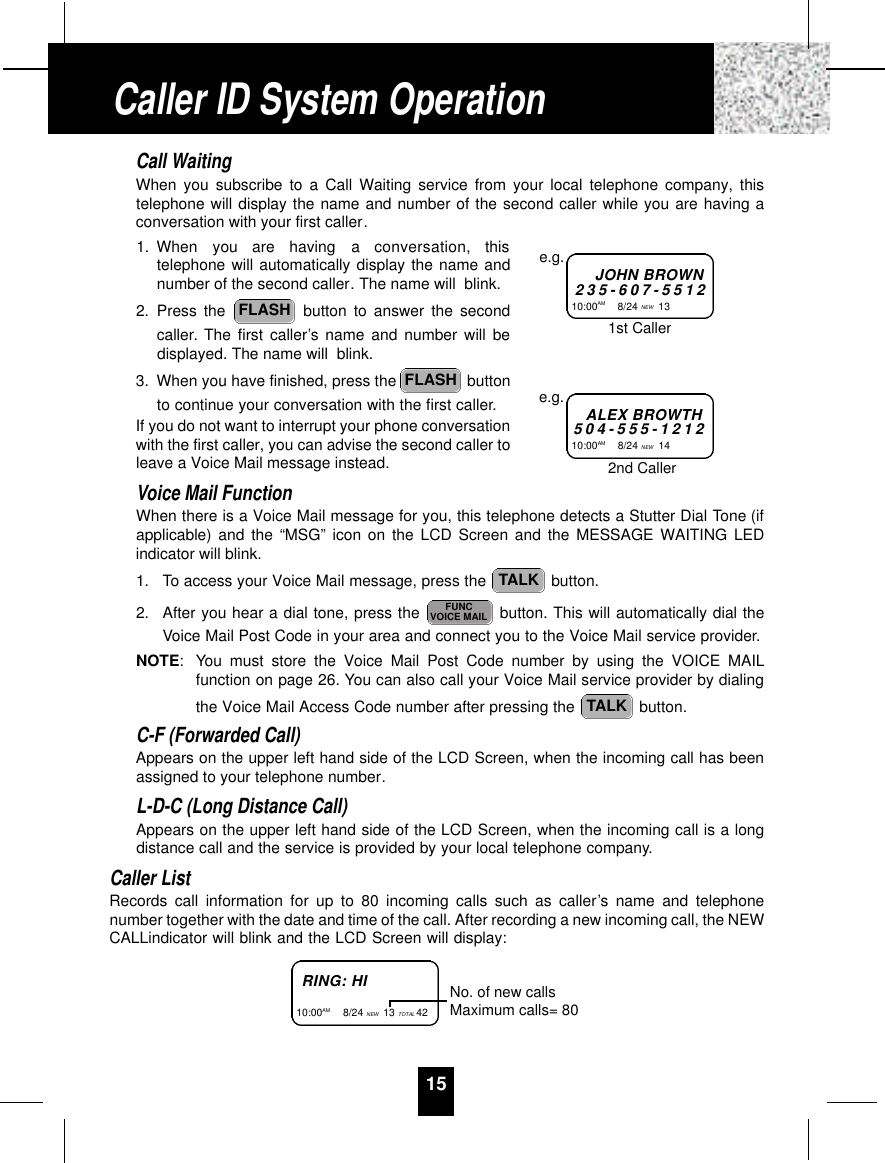 15Call WaitingWhen you subscribe to a Call Waiting service from your local telephone company, thistelephone will display the name and number of the second caller while you are having aconversation with your first caller.1. When  you  are  having  a  conversation,  thistelephone will automatically display the name andnumber of the second caller. The name will  blink.2. Press the  button to answer the secondcaller. The first caller’s name and number will bedisplayed. The name will  blink.3. When you have finished, press the  buttonto continue your conversation with the first caller.If you do not want to interrupt your phone conversationwith the first caller, you can advise the second caller toleave a Voice Mail message instead. Voice Mail FunctionWhen there is a Voice Mail message for you, this telephone detects a Stutter Dial Tone (ifapplicable) and the “MSG” icon on the LCD Screen and the MESSAGE WAITING LEDindicator will blink.1. To access your Voice Mail message, press the  button.2. After you hear a dial tone, press the  button. This will automatically dial theVoice Mail Post Code in your area and connect you to the Voice Mail service provider.NOTE: You must store the Voice Mail Post Code number by using the VOICE MAILfunction on page 26. You can also call your Voice Mail service provider by dialingthe Voice Mail Access Code number after pressing the  button.C-F (Forwarded Call)Appears on the upper left hand side of the LCD Screen, when the incoming call has beenassigned to your telephone number.L-D-C (Long Distance Call)Appears on the upper left hand side of the LCD Screen, when the incoming call is a longdistance call and the service is provided by your local telephone company.Caller ListRecords call information for up to 80 incoming calls such as caller’s name and telephonenumber together with the date and time of the call. After recording a new incoming call, the NEWCALLindicator will blink and the LCD Screen will display:TALKFUNCVOICE MAILTALKFLASHFLASHJOHN BROWN2 3 5 - 6 0 7 - 5 5 1 210:00AM        8/24 NEW 13 e.g.ALEX BROWTH5 0 4 - 5 5 5 - 1 2 1 210:00AM        8/24 NEW 14 e.g.1st Caller2nd CallerRING: HI10:00AM         8/24 NEW 13 TOTAL 42 No. of new callsMaximum calls= 80Caller ID System Operation