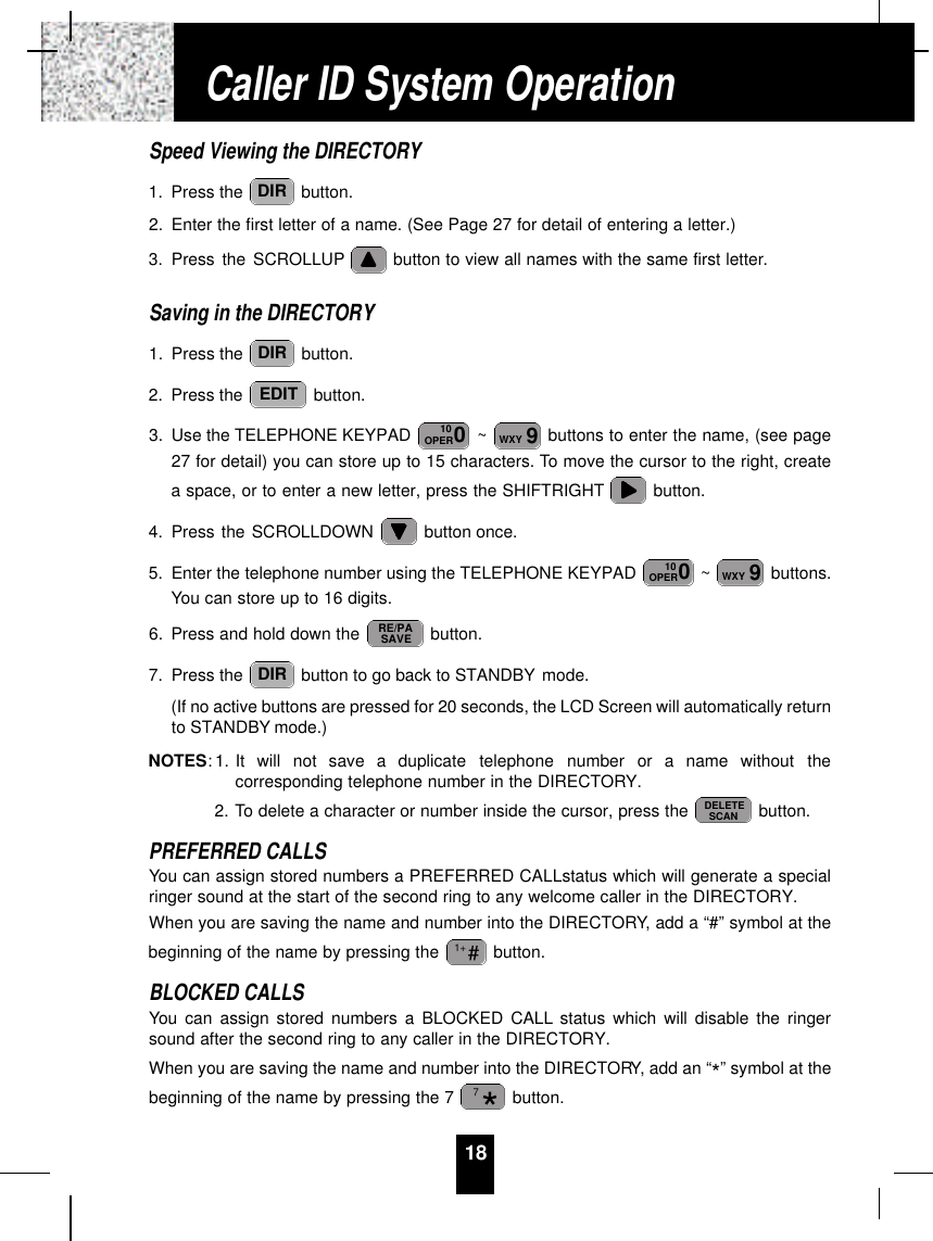 18Speed Viewing the DIRECTORY1. Press the  button.2. Enter the first letter of a name. (See Page 27 for detail of entering a letter.)3. Press the SCROLLUP button to view all names with the same first letter.Saving in the DIRECTORY1. Press the  button.2. Press the  button.3. Use the TELEPHONE KEYPAD  ~ buttons to enter the name, (see page27 for detail) you can store up to 15 characters. To move the cursor to the right, createa space, or to enter a new letter, press the SHIFTRIGHT button.4. Press the SCROLLDOWN  button once.5. Enter the telephone number using the TELEPHONE KEYPAD  ~ buttons.You can store up to 16 digits.6. Press and hold down the  button.7. Press the  button to go back to STANDBY mode.(If no active buttons are pressed for 20 seconds, the LCD Screen will automatically returnto STANDBY mode.)NOTES: 1. It  will  not  save  a  duplicate  telephone  number  or  a  name  without  thecorresponding telephone number in the DIRECTORY.2. To delete a character or number inside the cursor, press the  button.PREFERRED CALLSYou can assign stored numbers a PREFERRED CALLstatus which will generate a specialringer sound at the start of the second ring to any welcome caller in the DIRECTORY.When you are saving the name and number into the DIRECTORY, add a “#” symbol at thebeginning of the name by pressing the  button.BLOCKED CALLSYou can assign stored numbers a BLOCKED CALL status which will disable the ringersound after the second ring to any caller in the DIRECTORY.When you are saving the name and number into the DIRECTORY, add an “*” symbol at thebeginning of the name by pressing the 7  button.*7#1+DELETESCANDIRRE/PASAVE9WXY010OPER9WXY010OPEREDITDIRDIRCaller ID System Operation