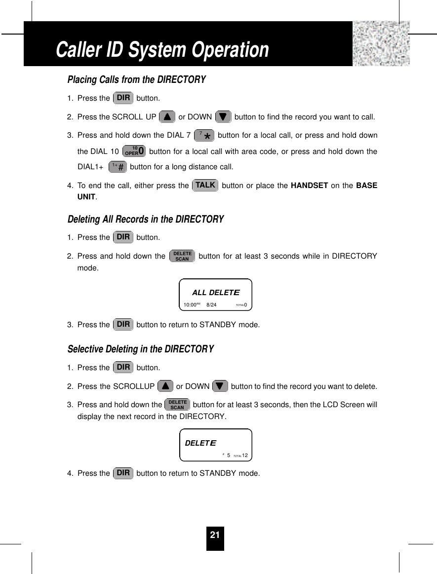 21Placing Calls from the DIRECTORY1. Press the  button.2. Press the SCROLL UP or DOWN  button to find the record you want to call.3. Press and hold down the DIAL 7 button for a local call, or press and hold downthe DIAL 10  button for a local call with area code, or press and hold down theDIAL1+  button for a long distance call.4. To end the call, either press the  button or place the HANDSET on the BASEUNIT.Deleting All Records in the DIRECTORY1. Press the  button.2. Press and hold down the  button for at least 3 seconds while in DIRECTORYmode.3. Press the  button to return to STANDBY mode.Selective Deleting in the DIRECTORY1. Press the  button.2. Press the SCROLLUP or DOWN  button to find the record you want to delete.3. Press and hold down the  button for at least 3 seconds, then the LCD Screen willdisplay the next record in the DIRECTORY.4. Press the  button to return to STANDBY mode.DIRDELETESCANDIRDIRDELETESCANDIRTALK#1+010OPER*7DIRALL DELETE10:00AM         8/24  TOTAL0DELETE#5TOTAL 12Caller ID System Operation